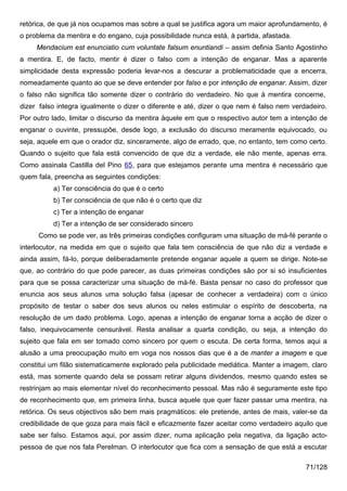 retórica, de que já nos ocupamos mas sobre a qual se justifica agora um maior aprofundamento, é
o problema da mentira e do engano, cuja possibilidade nunca está, à partida, afastada.
     Mendacium est enunciatio cum voluntate falsum enuntiandi – assim definia Santo Agostinho
a mentira. E, de facto, mentir é dizer o falso com a intenção de enganar. Mas a aparente
simplicidade desta expressão poderia levar-nos a descurar a problematicidade que a encerra,
nomeadamente quanto ao que se deve entender por falso e por intenção de enganar. Assim, dizer
o falso não significa tão somente dizer o contrário do verdadeiro. No que à mentira concerne,
dizer falso integra igualmente o dizer o diferente e até, dizer o que nem é falso nem verdadeiro.
Por outro lado, limitar o discurso da mentira àquele em que o respectivo autor tem a intenção de
enganar o ouvinte, pressupõe, desde logo, a exclusão do discurso meramente equivocado, ou
seja, aquele em que o orador diz, sinceramente, algo de errado, que, no entanto, tem como certo.
Quando o sujeito que fala está convencido de que diz a verdade, ele não mente, apenas erra.
Como assinala Castilla del Pino 65, para que estejamos perante uma mentira é necessário que
quem fala, preencha as seguintes condições:
          a) Ter consciência do que é o certo
          b) Ter consciência de que não é o certo que diz
          c) Ter a intenção de enganar
          d) Ter a intenção de ser considerado sincero
     Como se pode ver, as três primeiras condições configuram uma situação de má-fé perante o
interlocutor, na medida em que o sujeito que fala tem consciência de que não diz a verdade e
ainda assim, fá-lo, porque deliberadamente pretende enganar aquele a quem se dirige. Note-se
que, ao contrário do que pode parecer, as duas primeiras condições são por si só insuficientes
para que se possa caracterizar uma situação de má-fé. Basta pensar no caso do professor que
enuncia aos seus alunos uma solução falsa (apesar de conhecer a verdadeira) com o único
propósito de testar o saber dos seus alunos ou neles estimular o espírito de descoberta, na
resolução de um dado problema. Logo, apenas a intenção de enganar torna a acção de dizer o
falso, inequivocamente censurável. Resta analisar a quarta condição, ou seja, a intenção do
sujeito que fala em ser tomado como sincero por quem o escuta. De certa forma, temos aqui a
alusão a uma preocupação muito em voga nos nossos dias que é a de manter a imagem e que
constitui um filão sistematicamente explorado pela publicidade mediática. Manter a imagem, claro
está, mas somente quando dela se possam retirar alguns dividendos, mesmo quando estes se
restrinjam ao mais elementar nível do reconhecimento pessoal. Mas não é seguramente este tipo
de reconhecimento que, em primeira linha, busca aquele que quer fazer passar uma mentira, na
retórica. Os seus objectivos são bem mais pragmáticos: ele pretende, antes de mais, valer-se da
credibilidade de que goza para mais fácil e eficazmente fazer aceitar como verdadeiro aquilo que
sabe ser falso. Estamos aqui, por assim dizer, numa aplicação pela negativa, da ligação acto-
pessoa de que nos fala Perelman. O interlocutor que fica com a sensação de que está a escutar

                                                                                          71/128
 