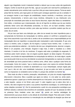 alguém cuja integridade moral é inatacável tenderá a deduzir que os seus actos são igualmente
íntegros. Confia na boa-fé de quem lhe fala, age por sua parte com real boa-fé e predispõe-se a
aceitar naturalmente como verídico tudo o que lhe é dito por essa mesma pessoa. Torna-se assim
presa fácil da mentira, pois regra geral, só mente quem consegue aparentar que diz a verdade. E
ao conseguir manter a sua imagem de credibilidade, mesmo mentindo, o mentiroso, como que
prepara, inclusivamente, o terreno para novas mentiras, reforçando no seu interlocutor uma
presunção de veracidade para todos os seus futuros discursos, sejam eles falsos ou verdadeiros.
Com efeito, o mentiroso que é desmacarado, não só vê fugir-lhe os efeitos que da sua mentira
pretendia retirar como terá dificuldades acrescidas, no futuro, em se fazer acreditar, mesmo
quando pronuncie um discurso verídico, pois cabe aqui lembrar o provérbio cesteiro que faz um
cesto, faz um cento.
     Há por isso que fazer uma distinção que, além de se revestir da maior importância para a
compreensão do fenómeno da manipulação na retórica, parece vir confirmar a perspectiva que
aqui vimos assumindo e que outra não é, senão a de se considerar que a responsabilidade por tal
manipulação deve ser repartida e co-assumida pelo manipulador e pelo manipulado. É que uma
coisa é a mentira, outra, o engano. Se há engano, é porque houve mentira, mas – e este é o
ponto que pretendemos salientar – da mentira não tem que, obrigatoriamente, decorrer o engano.
Mentir é um propósito, uma intenção. Enganar é algo mais, é obter o resultado ou o efeito
intentado. A mentira é do foro do mentiroso. O engano está sobe a jurisdição do enganado. O
mentiroso pode mentir sempre, mas só engana quando alguém se deixa enganar. Há sempre,
portanto, uma divisão de responsabilidades na manipulação da retórica e, de modo algum, aquele
que escuta pode furtar-se ao ónus de detectar as possíveis transgressões ou rupturas do contrato
de sinceridade que torna possível tanto a retórica como, afinal, toda e qualquer outra forma de
comunicação. Como diz Lozano, “que a mentira possa supor uma ruptura do contrato fiduciário
corresponde unicamente à vontade do destinatário ou à sua interpretação, sempre regida pelo
‘crer’ que é, não em vão, uma modalidade ‘subversiva’, já que se pode crer tanto no possível
como no impossível, no verdadeiro como no falso. E, porque não, também na mentira” 66.
     Este modo de olhar a mentira, pressupõe, naturalmente, um juízo de vincada negatividade
ético-social e discursiva. Mas a questão que agora se coloca é a de saber se, ainda assim,
poderemos ignorar o papel que a mentira desempenha ao nível praxis. Uma primeira advertência,
a este respeito, parece vir de Simel, para quem “o valor negativo que no plano ético tem a
mentira, não deve enganar-nos sobre a sua positiva importância sociológica, na conformação de
certas relações concretas” 67. Ora foi precisamente a partir de uma perspectiva sociológica que
Goffman estudou a estrutura dos encontros em sociedade, aqueles em que “as pessoas se vêem
na presença física imediata umas das outras” 68, pondo em marcha estratégias de
relacionamento que pouco devem a uma atitude de sinceridade integral. Para este autor o factor-
chave na estrutura de tais encontros é a manutenção de uma definição da situação que deve ser

                                                                                         72/128
 