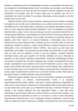 expressa e sustentada perante uma multiplicidade de rupturas ou perturbações potenciais. Daí a
sua analogia com a dramatização teatral, já que “os indivíduos que conduzem a uma interacção
cara a cara no palco de um teatro têm que dar resposta às mesmas exigências de base que
encontramos nas situações reais” 69. É quanto basta para se vislumbrar aqui não só a
possibilidade da mentira mas também a sua própria relativização, quando encarada no concreto
contexto social em que ocorre.
     Seguindo de perto o ponto de vista de Goffman, teremos de dizer que é através da definição
de situação de que nos fala, que os participantes de um auditório concreto fazem uma primeira
formulação do que o orador espera deles e, igualmente, do que poderão eles esperar do orador. A
maior ou menor segurança dessa formulação dependerá, é certo, da quantidade de informação
disponível sobre o orador, mas por maior que esta seja, não será nunca possível prescindir de um
complexo jogo de inferências, a partir daquilo que o orador transmite. E é aqui que podemos situar
o ponto crítico da definição da situação. É que o orador, em função do seu particular interesse ou
objectivo, pode mentir, recorrer a um discurso fraudulento, à dissimulação, tanto mais que
também ele faz as suas inferências sobre o auditório que tem à sua frente, além de nunca ser
descartável a hipótese de facilitar ou impedir intencionalmente o processo inferencial dos seus
interlocutores. Como minuciosamente descreve Goffman, “pode querer que eles façam uma
grande ideia a seu respeito, ou que pensem que ele faz deles uma grande ideia, ou que se dêem
conta do modo como ele realmente os sente, ou que não cheguem a qualquer impressão
demasiado precisa; pode querer garantir uma harmonia suficiente para que a interacção se
mantenha, ou, pelo contrário, enganá-los, desorientá-los, confundi-los, desembaraçar-se deles,
opor-se-lhes ou insultá-los” 70. Ao orador, interessará, pois, controlar o comportamento dos que o
escutam, especialmente no que respeite ao modo como lhe respondam ou como o tratem. Como
chegar a esse controlo? Sem dúvida, exercendo maior ou menor influência sobre a definição que
os outros formulam, para o que se exprimirá de maneira a proporcionar-lhes a impressão que os
levará a agirem voluntariamente de acordo com a sua própria intenção ou plano. Resta saber se
ele próprio mantém um controlo total sobre o acto de se expressar.
     Partindo da clássica distinção entre dois tipos de comunicação, expressões transmitidas e
expressões    emitidas,   as     primeras,   predominantemente       verbais   e   as   segundas,
predominantemente não verbais, Goffman - para quem o indivíduo, regra geral, se apresentará do
modo que lhe é mais favorável - constata que “os outros poderão dividir em duas partes aquilo de
que são testemunhas; numa parte, que é relativamente fácil para o indivíduo manipular à sua
vontade, e que consiste sobretudo nas suas declarações verbais, e numa outra parte,
relativamente à qual ele parece dispor de um menor controlo ou a que dá menos atenção, e que
consiste sobretudo nas expressões que emite” 71. E se assim é, a maior ou menor discrepância
frequentemente observada entre o que o manipulador transmite verbalmente e aquilo que ele
emite num registo não verbal, constitui para o candidato a manipulado forte indício de que poderá

                                                                                           73/128
 