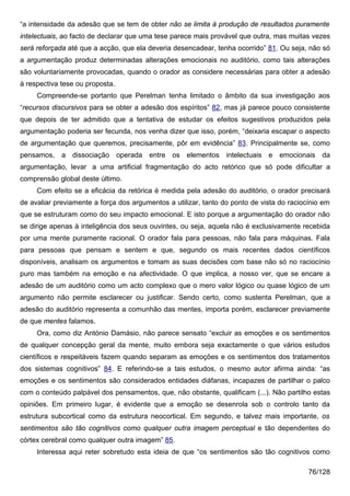 “a intensidade da adesão que se tem de obter não se limita à produção de resultados puramente
intelectuais, ao facto de declarar que uma tese parece mais provável que outra, mas muitas vezes
será reforçada até que a acção, que ela deveria desencadear, tenha ocorrido” 81. Ou seja, não só
a argumentação produz determinadas alterações emocionais no auditório, como tais alterações
são voluntariamente provocadas, quando o orador as considere necessárias para obter a adesão
à respectiva tese ou proposta.
     Compreende-se portanto que Perelman tenha limitado o âmbito da sua investigação aos
“recursos discursivos para se obter a adesão dos espíritos” 82, mas já parece pouco consistente
que depois de ter admitido que a tentativa de estudar os efeitos sugestivos produzidos pela
argumentação poderia ser fecunda, nos venha dizer que isso, porém, “deixaria escapar o aspecto
de argumentação que queremos, precisamente, pôr em evidência” 83. Principalmente se, como
pensamos, a dissociação operada entre os elementos intelectuais e emocionais da
argumentação, levar a uma artificial fragmentação do acto retórico que só pode dificultar a
comprensão global deste último.
     Com efeito se a eficácia da retórica é medida pela adesão do auditório, o orador precisará
de avaliar previamente a força dos argumentos a utilizar, tanto do ponto de vista do raciocínio em
que se estruturam como do seu impacto emocional. E isto porque a argumentação do orador não
se dirige apenas à inteligência dos seus ouvintes, ou seja, aquela não é exclusivamente recebida
por uma mente puramente racional. O orador fala para pessoas, não fala para máquinas. Fala
para pessoas que pensam e sentem e que, segundo os mais recentes dados científicos
disponíveis, analisam os argumentos e tomam as suas decisões com base não só no raciocínio
puro mas também na emoção e na afectividade. O que implica, a nosso ver, que se encare a
adesão de um auditório como um acto complexo que o mero valor lógico ou quase lógico de um
argumento não permite esclarecer ou justificar. Sendo certo, como sustenta Perelman, que a
adesão do auditório representa a comunhão das mentes, importa porém, esclarecer previamente
de que mentes falamos.
     Ora, como diz António Damásio, não parece sensato “excluir as emoções e os sentimentos
de qualquer concepção geral da mente, muito embora seja exactamente o que vários estudos
científicos e respeitáveis fazem quando separam as emoções e os sentimentos dos tratamentos
dos sistemas cognitivos” 84. E referindo-se a tais estudos, o mesmo autor afirma ainda: “as
emoções e os sentimentos são considerados entidades diáfanas, incapazes de partilhar o palco
com o conteúdo palpável dos pensamentos, que, não obstante, qualificam (...). Não partilho estas
opiniões. Em primeiro lugar, é evidente que a emoção se desenrola sob o controlo tanto da
estrutura subcortical como da estrutura neocortical. Em segundo, e talvez mais importante, os
sentimentos são tão cognitivos como qualquer outra imagem perceptual e tão dependentes do
córtex cerebral como qualquer outra imagem” 85.
     Interessa aqui reter sobretudo esta ideia de que “os sentimentos são tão cognitivos como

                                                                                           76/128
 