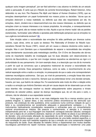 qualquer outra imagem perceptual”, por ser fácil adivinhar o seu alcance no âmbito de um estudo
sobre a persuasão. É certo que já o filósofo da corrente fenomenológica, Robert Solomon, tinha
defendido no seu livro The Passions.The Myth and Nature of Human Emotions (1976), que as
emoções desempenham um papel fundamental nos nossos juízos ou decisões: “diz-se que as
emoções distorcem a nossa realidade; eu defendo que elas são responsáveis por ela. As
emoções, dizem, dividem-nos e desencaminham-nos dos nossos interesses; eu defendo que as
emoções criam os nossos interesses e os nossos propósitos. As emoções, e consequentemente
as paixões em geral, são as nossas razões na vida. Aquilo a que se chama ‘razão’ são as paixões
esclarecidas, ‘iluminadas’ pela reflexão e apoiadas pela deliberação perspicaz que as emoções na
sua urgência normalmente excluem” 86.
     Esta intuição sobre a racionalidade das emoções foi aliás partilhada por diversos outros
autores, cujas obras, entre as quais se destaca The Rationality of Emotion do filósofo luso-
canadiano Ronald De Sousa (1991), vieram pôr em causa a clássica dicotomia entre razão e
emoção. Mas é com Damásio que a impossibilidade de separar a racionalidade das emoções
surge devidamente caucionada pela metodologia científica. Em O Erro de Descartes ele dá-nos
conta do importante trabalho de investigação que há duas décadas vem desenvolvendo no
domínio da Neurociência, o que faz com invulgar clareza expositiva se atendermos ao rigor e à
profundidade do seu pensamento. Um bom exemplo disso, é a descrição que nos dá do momento
a partir do qual se convenceu que a perspectiva tradicional de encarar a racionalidade não
poderia estar correcta. Essa perspectiva implicava, como se sabe, o reconhecimento de uma
radical separação entre a razão e a emoção, no pressuposto de que a cada uma corresponderiam
sistemas neurológicos autónomos. Daí que, ao nível do pensamento, a emoção fosse tida como
fonte perturbadora de todo o raciocínio. Sempre que se pretendesse tomar uma decisão sensata,
haveria, por isso, que fazê-lo de cabeça fria. Foi exactamente este modo de olhar a relação entre
a razão e a emoção que António Damásio veio pôr em causa depois de ter observado que um dos
seus doentes não conseguia resolver ou decidir adequadamente sobre pequenos e triviais
problemas de cáracter prático, apesar da doença neurológica que, de um dia para o outro, o
vitimara, não ter afectado a sua capacidade racional:
      Tinha agora (....) diante de mim, o ser mais inteligente mais frio e menos emotivo que se
poderia imaginar, e, apesar disso, o seu raciocínio prático encontrava-se tão diminuído que
produzia, nas andanças da vida quotidiana, erros sucessivos numa contínua violação do que o
leitor e eu consideraríamos ser socialmente adequado e pessoalmente vantajoso (....). Os
instrumentos habitualmente considerados necessários e suficientes para um comportamento
racional encontravam-se intactos. Ele possuía o conhecimento, a atenção e a memória
indispensáveis para tal; a sua linguagem era impecável; conseguia executar cálculos; conseguia
lidar com a lógica de um problema abstracto. Apenas um outro defeito se aliava à sua deficiência
de decisão: uma pronunciada alteração da capacidade de sentir emoções. Razão embotada e
sentimentos deficientes surgiam a par, como consequências de uma lesão cerebral específica, e
esta correlação foi para mim bastante sugestiva de que a emoção era uma componente integral
da maquinaria da razão. Duas décadas de trabalho clínico e experimental com muitos doentes
neurológicos permitiram-me repetir inúmeras vezes esta observação e transformar uma pista

                                                                                          77/128
 