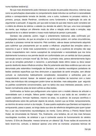 numa hipótese testável 87.
     No que mais directamente pode interessar ao estudo da persuasão discursiva, notemos aqui
como as perturbações observadas no comportamento deste indivíduo se confinam à racionalidade
prática e correspondente tomada de decisão, uma e outra, nucleares no processo retórico. A
primeira, porque, desde Perelman, constitui-se como fundamento e legitimação do acto de
argumentar e persuadir. A segunda, por que está na base do que este mesmo autor considera ser
o critério de eficácia da retórica: a adesão (ou decisão de aderir). Daí que, uma nova concepção
da mente, que implique um diferente modo de olhar a relação entre razão e emoção, seja
susceptível de vir a alterar também o nosso modo habitual de pensar a persuasão.
     Damásio não pretende, porém, negar o entendimento tradicional, aliás confirmado por
investigações recentes, de que as emoções e os sentimentos podem, em certas circunstâncias,
perturbar o processo normal de raciocínio. Pelo contrário, vale-se desse conhecimento adquirido
para sublinhar que precisamente por se aceitar a influência prejudicial das emoções sobre o
raciocínio é que é “ainda mais surpreendente e inédito que a ausência de emoções não seja
menos incapacitadora nem menos susceptível de comprometer a racionalidade que nos torna
distintamente humanos e nos permite decidir em conformidade com um sentido de futuro pessoal,
convenção social e princípio moral” 88. De facto, à primeira vista, parece elementarmente lógico
que se as emoções perturbam o raciocínio, a perturbação deste último cesse ou deva cessar
quando destituído dessa influência emotiva. Mas foi justamente esta falsa evidência que veio a ser
denunciada pela sistemática investigação de Damásio, em doentes neurológicos portadores de
lesões cerebrais específicas que lhes diminuiram a capacidade de sentir emoções, sem afectar
contudo os instrumentos habitualmente considerados necessários e suficientes para um
comportamento racional. Apesar de estarem agora em condições de raciocinar com a maior
frieza, tais indivíduos não conseguiam porém tomar as decisões mais adequadas quer segundo
os padrões socialmente convencionados, quer na óptica dos seus interesses pessoais, como o
faziam normalmente antes de terem sofrido as ditas lesões.
     Confirmados os factos que prefiguravam uma ruptura com o modelo clássico de articular a
racionalidade com a emoção, faltava porém indagar sobre a sua razão de ser, constituir um
quadro explicativo, formular hipóteses, mesmo se estas, na ausência de avanços científicos e
interdisciplinares sobre tão particular objecto de estudo, tiverem que se limitar, temporariamente,
ao domínio do senso comum e da intuição. É esse quadro explicativo que Damásio vai traçando e
enriquecendo, passo a passo, ao longo desta sua obra de referência obrigatória para quem quiser
fica a par dos fundamentos neurobiológicos da mente. Como afirmou o Prémio Nobel David
Hubel, da Universidade de Harvard, “Eis, finalmente, uma tentativa, de um dos mais famosos
neurologistas mundiais, de sintetizar o que é conhecido acerca do funcionamento do cérebro
humano. O Erro de Descartes merece tornar-se um clássico” 89. Puras razões de economia de
texto levam-nos, contudo, a destacar apenas uma entre as inúmeras propostas teóricas de

                                                                                            78/128
 