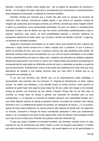 Damásio, recaindo a escolha sobre aquela que - por se aplicar às operações de raciocinar e
decidir - se nos afigura de maior valia para a compreensão dos mecanismos e condicionamentos
psico-biológicos da persuasão: a hipótese do marcador-somático.
     Damásio começa por recordar que a mente não está vazia no começo do processo de
raciocínio. Pelo contrário, encontra-se repleta daquilo a que chama um repertório variado de
imagens 90, produzidas pela situação concreta que enfrenta. Sucede que essas imagens entram
e saem da consciência numa apresentação demasiado rica para ser rápida ou completamente
abarcada. É esse o tipo de dilema com que nos vemos confrontados quotidianamente e para o
resolver, dispomos, pelo menos, de duas possibilidades distintas: a primeira, baseia-se na
perspectiva tradicional da razão nobre, que concebe a tomada de decisão “racional”; a segunda,
na hipótese do marcador-somático.
     Segundo a perspectiva racionalista (ou da razão nobre), para decidirmos bem, bastará que
deixemos a lógica formal conduzir-nos à melhor solução para o problema. O que é preciso é
deixar as emoções de fora, para que o processo racional não seja adulterado pela paixão. Os
diferentes cenários serão assim considerados um a um a fim de serem submetidos a uma análise
do tipo custos/benefícios de cada um deles, para, mediante uma estimativa da utilidade subjectiva
deduzirmos logicamente o que é bom e o que é mau. Nessa análise são portanto consideradas as
consequências de cada opção em diferentes pontos do futuro e calculadas as perdas e os ganhos
que daí decorreriam. Simplesmente, como a maior parte dos problemas tem muito mais que duas
alternativas de solução a sua análise torna-se cada vez mais difícil à medida que se vai
avançando nas deduções 91.
     É por isso que Damásio vem afirmar que, se só dispuséssemos desta estratégia, a
racionalidade nela presente não iria funcionar. E, dirigindo-se directamente ao leitor, explica
porquê: “na melhor das hipóteses, a sua decisão levará um tempo enorme, muito superior ao
aceitável se quiser fazer mais alguma coisa nesse dia. Na pior, pode nem chegar a uma decisão
porque se perderá nos meandros do seu cálculo. Porquê? Porque não vai ser fácil reter na
memória as muitas listas de perdas e ganhos que necessita de consultar para as suas
comparações (...). A atenção e a memória de trabalho possuem uma capacidade limitada. Se a
sua mente dispuser apenas do cálculo puramente racional, vai acabar por escolher mal e depois
lamentar o erro, ou simplesmente desistir de escolher, em desespero de causa (...). E no entanto,
apesar de todos estes problemas, os nossos cérebros são capazes de decidir bem, em segundos
ou minutos, consoante a fracção de tempo considerada adequada à meta que pretendemos
atingir e, se o conseguem com tanto ou tão regular êxito, terão de efectuar essa prodigiosa tarefa
com mais do que a razão pura. Precisam de qualquer coisa bem diferente” 92.
     É aqui que surge a hipótese do marcador-somático, que Damásio concebe como um caso
especial do uso de sentimentos que foram criados a partir de emoções secundárias. À medida
que estas emoções e sentimentos se manifestam, vão sendo ligados por via da aprendizagem a

                                                                                           79/128
 