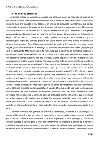 2- A técnica retórica de Aristóteles


     2.1- Os meios de persuasão
     A técnica retórica de Aristóteles consiste nos principais meios ou recursos persuasivos de
que se vale o orador para convencer o auditório. Esses meios de persuasão podem classificar-se
antes de mais em técnicos e não-técnicos. Os meios de persuasão não-técnicos são os que
existem independentemente do orador: leis, tratados, testemunhos, documentos, etc. Os meios de
persuasão técnicos são aqueles que o próprio orador inventa para incorporar a sua própria
argumentação ou discurso e que se repartem por três grupos, tantos quantas as instâncias da
relação retórica: ethos, o carácter do orador; pathos, a emoção do auditório e logos, a
argumentação. Impõe-se, contudo, precisar um pouco melhor cada uma destas instâncias. Em
primeiro lugar, o ethos. Sem dúvida que o carácter do orador é fundamental, pois uma pessoa
íntegra ganha mais facilmente a confiança do auditório, despertando nele maior predisposição
para ser persuadido. Mas trata-se aqui da impressão que o orador dá de si mesmo, mediante o
seu discurso e não do seu carácter real ou a opinião que previamente sobre ele têm os ouvintes,
pois estes dois últimos aspectos, não são técnicos. Quanto ao pathos, tem de se reconhecer que
a emoção que o orador consiga produzir nos seus ouvintes pode ser determinante na decisão de
serem a favor ou contra a causa defendida. Se o orador suscita nos juizes sentimentos de alegria
ou tristeza, amor ou ódio, compaixão ou irritação, estes poderão decidir num sentido ou no outro.
Foi aliás este o ponto mais estudado nos anteriores tratadistas da retórica. Por último, o logos,
constituindo o discurso argumentativo é a parte mais importante da oratória, aquela a que se
aplicam as principais regras e princípios da técnica retórica. E os recursos argumentativos são
fundamentalmente dois: o entinema e o exemplo 3. O entinema é o tipo de dedução próprio da
oratória. Parece um silogismo mas não é, pois só do ponto de vista formal mantém semelhanças
com o silogismo científico ou demonstração. A grande diferença reside nas suas premissas que,
contrariamente ao que acontece no silogismo científico, não são nem necessárias, nem
universais, nem verdadeiras. O entinema parte de premissas apenas verosímeis, que se verificam
em muitos casos e são aceites pela maioria das pessoas, particularmente, pela maioria dos
respectivos auditórios. Quanto ao exemplo, ele é o tipo de indução característico da oratória e
consiste em citar oportunamente um caso particular, para persuadir o auditório de que assim é em
geral.
     Aristóteles concebe três géneros de oratória: a deliberativa, a forense e a de exibição 4. A
oratória deliberativa é a que tem lugar na assembleia e visa persuadir a que se adopte a política
que o orador considera mais adequada. É a mais importante, a mais prestigiada, própria de
homens públicos e aquela para a qual preferentemente se orientava o ensino de Isócrates e
Aristóteles. A oratória forense, como o seu nome indica, é a utilizada perante os juízes ou jurados
do tribunal, para os persuadir a pronunciarem-se a favor ou contra o acusado. Embora útil, não é

                                                                                             8/128
 