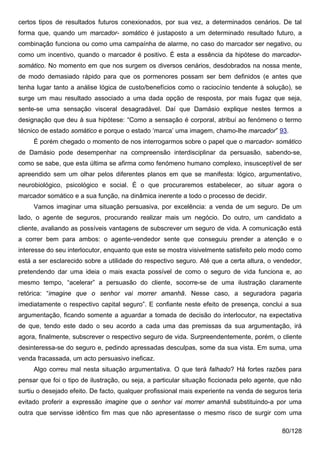 certos tipos de resultados futuros conexionados, por sua vez, a determinados cenários. De tal
forma que, quando um marcador- somático é justaposto a um determinado resultado futuro, a
combinação funciona ou como uma campaínha de alarme, no caso do marcador ser negativo, ou
como um incentivo, quando o marcador é positivo. É esta a essência da hipótese do marcador-
somático. No momento em que nos surgem os diversos cenários, desdobrados na nossa mente,
de modo demasiado rápido para que os pormenores possam ser bem definidos (e antes que
tenha lugar tanto a análise lógica de custo/benefícios como o raciocínio tendente à solução), se
surge um mau resultado associado a uma dada opção de resposta, por mais fugaz que seja,
sente-se uma sensação visceral desagradável. Daí que Damásio explique nestes termos a
designação que deu à sua hipótese: “Como a sensação é corporal, atribuí ao fenómeno o termo
técnico de estado somático e porque o estado ‘marca’ uma imagem, chamo-lhe marcador” 93.
     É porém chegado o momento de nos interrogarmos sobre o papel que o marcador- somático
de Damásio pode desempenhar na compreensão interdisciplinar da persuasão, sabendo-se,
como se sabe, que esta última se afirma como fenómeno humano complexo, insusceptível de ser
apreendido sem um olhar pelos diferentes planos em que se manifesta: lógico, argumentativo,
neurobiológico, psicológico e social. É o que procuraremos estabelecer, ao situar agora o
marcador somático e a sua função, na dinâmica inerente a todo o processo de decidir.
     Vamos imaginar uma situação persuasiva, por excelência: a venda de um seguro. De um
lado, o agente de seguros, procurando realizar mais um negócio. Do outro, um candidato a
cliente, avaliando as possíveis vantagens de subscrever um seguro de vida. A comunicação está
a correr bem para ambos: o agente-vendedor sente que conseguiu prender a atenção e o
interesse do seu interlocutor, enquanto que este se mostra visivelmente satisfeito pelo modo como
está a ser esclarecido sobre a utilidade do respectivo seguro. Até que a certa altura, o vendedor,
pretendendo dar uma ideia o mais exacta possível de como o seguro de vida funciona e, ao
mesmo tempo, “acelerar” a persuasão do cliente, socorre-se de uma ilustração claramente
retórica: “imagine que o senhor vai morrer amanhã. Nesse caso, a seguradora pagaria
imediatamente o respectivo capital seguro”. E confiante neste efeito de presença, conclui a sua
argumentação, ficando somente a aguardar a tomada de decisão do interlocutor, na expectativa
de que, tendo este dado o seu acordo a cada uma das premissas da sua argumentação, irá
agora, finalmente, subscrever o respectivo seguro de vida. Surpreendentemente, porém, o cliente
desinteressa-se do seguro e, pedindo apressadas desculpas, some da sua vista. Em suma, uma
venda fracassada, um acto persuasivo ineficaz.
     Algo correu mal nesta situação argumentativa. O que terá falhado? Há fortes razões para
pensar que foi o tipo de ilustração, ou seja, a particular situação ficcionada pelo agente, que não
surtiu o desejado efeito. De facto, qualquer profissional mais experiente na venda de seguros teria
evitado proferir a expressão imagine que o senhor vai morrer amanhã substituindo-a por uma
outra que servisse idêntico fim mas que não apresentasse o mesmo risco de surgir com uma

                                                                                            80/128
 