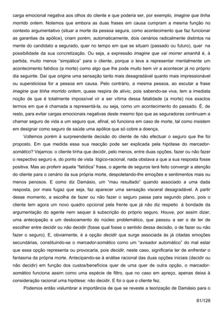 carga emocional negativa aos olhos do cliente e que poderia ser, por exemplo, imagine que tinha
morrido ontem. Notemos que embora as duas frases em causa cumpram a mesma função no
contexto argumentativo (situar a morte da pessoa segura, como acontecimento que faz funcionar
as garantias da apólice), criam porém, automaticamente, dois cenários radicalmente distintos na
mente do candidato a segurado, quer no tempo em que se situam (passado ou futuro), quer na
possibilidade da sua concretização. Ou seja, a expressão imagine que vai morrer amanhã é, à
partida, muito menos “simpática” para o cliente, porque o leva a representar mentalmente um
acontecimento fatídico (a morte) como algo que lhe pode muito bem vir a acontecer já no próprio
dia seguinte. Daí que origine uma sensação tanto mais desagradável quanto mais impressionável
ou supersticiosa for a pessoa em causa. Pelo contrário, a mesma pessoa, ao escutar a frase
imagine que tinha morrido ontem, quase respira de alívio, pois sabendo-se viva, tem a imediata
noção de que é totalmente impossível vir a ser vítima dessa fatalidade (a morte) nos exactos
termos em que é chamada a representá-la, ou seja, como um acontecimento do passado. É, de
resto, para evitar cargas emocionais negativas deste mesmo tipo que as seguradoras continuam a
chamar seguro de vida a um seguro que, afinal, só funciona em caso de morte, tal como insistem
em designar como seguro de saúde uma apólice que só cobre a doença.
     Voltemos porém à surpreendente decisão do cliente de não efectuar o seguro que lhe foi
proposto. Em que medida essa sua reacção pode ser explicada pela hipótese do marcador-
somático? Vejamos: o cliente tinha que decidir, pelo menos, entre duas opções, fazer ou não fazer
o respectivo seguro e, do ponto de vista lógico-racional, nada obstava a que a sua resposta fosse
positiva. Mas ao proferir aquela “fatídica” frase, o agente de seguros terá feito convergir a atenção
do cliente para o cenário da sua própria morte, despoletando-lhe emoções e sentimentos mais ou
menos penosos. E como diz Damásio, um “mau resultado” quando associado a uma dada
resposta, por mais fugaz que seja, faz aparecer uma sensação visceral desagradável. A partir
desse momento, a escolha de fazer ou não fazer o seguro passa para segundo plano, pois o
cliente tem agora um novo quadro opcional pela frente que já não diz respeito à bondade da
argumentação do agente nem sequer à subscrição do próprio seguro. Houve, por assim dizer,
uma antecipação e um deslocamento do núcleo problemático, que passou a ser o de ter de
escolher entre decidir ou não decidir (fosse qual fosse o sentido dessa decisão, o de fazer ou não
fazer o seguro). E, obviamente, é a opção decidir que surge associada às já citadas emoções
secundárias, constituindo-se o marcador-somático como um “avisador automático” do mal estar
que essa opção representa ou provocaria, pois decidir, neste caso, significaria ter de enfrentar o
fantasma da própria morte. Antecipando-se à análise racional das duas opções iniciais (decidir ou
não decidir) em função dos custos/benefícios quer de uma quer de outra opção, o marcador-
somático funciona assim como uma espécie de filtro, que no caso em apreço, apenas deixa à
consideração racional uma hipótese: não decidir. E foi o que o cliente fez.
     Podemos então vislumbrar a importância de que se reveste a teorização de Damásio para o

                                                                                             81/128
 