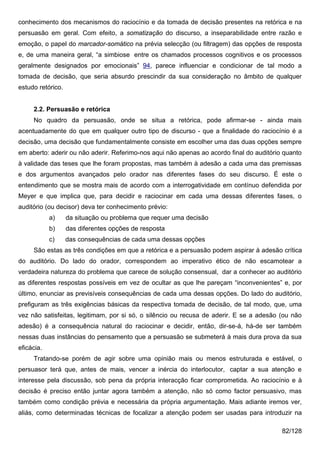 conhecimento dos mecanismos do raciocínio e da tomada de decisão presentes na retórica e na
persuasão em geral. Com efeito, a somatização do discurso, a inseparabilidade entre razão e
emoção, o papel do marcador-somático na prévia selecção (ou filtragem) das opções de resposta
e, de uma maneira geral, “a simbiose entre os chamados processos cognitivos e os processos
geralmente designados por emocionais” 94, parece influenciar e condicionar de tal modo a
tomada de decisão, que seria absurdo prescindir da sua consideração no âmbito de qualquer
estudo retórico.


     2.2. Persuasão e retórica
     No quadro da persuasão, onde se situa a retórica, pode afirmar-se - ainda mais
acentuadamente do que em qualquer outro tipo de discurso - que a finalidade do raciocínio é a
decisão, uma decisão que fundamentalmente consiste em escolher uma das duas opções sempre
em aberto: aderir ou não aderir. Referimo-nos aqui não apenas ao acordo final do auditório quanto
à validade das teses que lhe foram propostas, mas também à adesão a cada uma das premissas
e dos argumentos avançados pelo orador nas diferentes fases do seu discurso. É este o
entendimento que se mostra mais de acordo com a interrogatividade em contínuo defendida por
Meyer e que implica que, para decidir e raciocinar em cada uma dessas diferentes fases, o
auditório (ou decisor) deva ter conhecimento prévio:
            a)     da situação ou problema que requer uma decisão
            b)     das diferentes opções de resposta
            c)     das consequências de cada uma dessas opções
     São estas as três condições em que a retórica e a persuasão podem aspirar à adesão crítica
do auditório. Do lado do orador, correspondem ao imperativo ético de não escamotear a
verdadeira natureza do problema que carece de solução consensual, dar a conhecer ao auditório
as diferentes respostas possíveis em vez de ocultar as que lhe pareçam “inconvenientes” e, por
último, enunciar as previsíveis consequências de cada uma dessas opções. Do lado do auditório,
prefiguram as três exigências básicas da respectiva tomada de decisão, de tal modo, que, uma
vez não satisfeitas, legitimam, por si só, o silêncio ou recusa de aderir. E se a adesão (ou não
adesão) é a consequência natural do raciocinar e decidir, então, dir-se-á, há-de ser também
nessas duas instâncias do pensamento que a persuasão se submeterá à mais dura prova da sua
eficácia.
     Tratando-se porém de agir sobre uma opinião mais ou menos estruturada e estável, o
persuasor terá que, antes de mais, vencer a inércia do interlocutor, captar a sua atenção e
interesse pela discussão, sob pena da própria interacção ficar comprometida. Ao raciocínio e à
decisão é preciso então juntar agora também a atenção, não só como factor persuasivo, mas
também como condição prévia e necessária da própria argumentação. Mais adiante iremos ver,
aliás, como determinadas técnicas de focalizar a atenção podem ser usadas para introduzir na

                                                                                          82/128
 