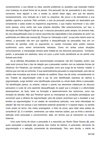 comportamento, a sua atitude ou ideia, perante problemas ou questões cuja resolução implica
uma mudança na actual forma de os pensar. Ora persuadir (do lat. persuadere) é isso mesmo,
convencer, levar alguém a crer, a aceitar ou decidir (fazer algo), sem que daí decorra,
necessariamente, uma intenção de o iludir ou prejudicar, tão pouco a de desvalorizar a sua
aptidão cognitiva e accional. Pelo contrário, o acto de persuadir pressupõe um destinatário que
compreenda e saiba avaliar os respectivos argumentos, o que implica reconhecer o seu valor
como pessoa, como centro das suas próprias decisões. Não subscreveríamos, por isso, a
afirmação de Pedro Miguel Frade de que “o discurso persuasivo parte sempre, em primeira mão,
de uma desqualificação mais ou menos assumida das capacidades e dos propósitos do outro” (os
sublinhados em itálico são nossos) 95. Porque na “interacção a dois” (a que este mesmo autor se
refere), a persuasão não tem que significar a desqualificação do persuadido mas sim um
confronto de opiniões, onde os argumentos ou razões invocadas tanto podem merecer
acolhimento      como    serem   liminarmente   refutados.   Como   em   tantas   outras   situações
comunicacionais, a manipulação sempre pode instalar-se nos discursos persuasivos. Condenar,
porém, a persuasão em abstracto, seria um juízo a priori muito semelhante ao de admitir uma
ilicitude sem ilícito.
      As já referidas dificuldades de autonomização conceptual, não têm impedido, porém, que
cada autor procure fixar o tipo de relação que a persuasão mantém com as restantes formas de
influência. Em Perelman, por exemplo, a persuasão como que surge de tal maneira “colada” à
retórica que com ela se confunde. O que essencialmente persuade é a argumentação, pois são as
razões nela invocadas que levam à adesão do auditório. Disso nos dá conta, nomeadamente no
seu Tratado da argumentação onde a par de uma identificação expressa da retórica à
argumentação, surge também uma identificação presumida ou virtual desta última à persuasão.
Tal identificação parece, no entanto, colocar o acento nos elementos intelectuais do discurso
persuasivo à custa de uma aparente desqualificação do papel que a emoção e a afectividade
desempenham, de facto, tanto na formação e desenvolvimento dos raciocínios, como nas
tomadas de decisão. Não que Perelman ignore ou menospreze as condições psicológicas que
concorrem para a eficácia da argumentação, pois ele próprio reconhece que o resultado a que
tendem as argumentações “é um estado de consciência particular, uma certa intensidade de
adesão” 96 mas sim porque o que realmente pretende apreender é “o aspecto lógico, no sentido
muito amplo do termo, dos meios empregados, a título de prova, para obter esse estado de
consciência” 97. E é também, certamente, por estas mesmas razões, que se limita a abordar a
distinção entre persuasão e convencimento, aliás, em termos que já mereceram as nossas
reservas.
      Uma outra forma de situar a persuasão é a assumida por Murilo César Soares 98, para
quem persuasão e sedução são apenas dois modos da retórica. A persuasão, derivando da
argumentação e a sedução, proveniente da dramatização. Tem, sem dúvida, o mérito de

                                                                                             84/128
 