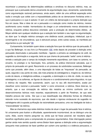 reconhecer a presença de determinações estéticas e emotivas no discurso retórico, mas, ao
pressupor que a persuasão deriva unicamente da argumentação (aqui, obviamente, subentendida
como argumentação racional) permanece, ainda assim, refém de uma artificial separação entre
razão e emoção que colide com a impossibilidade prática de se demarcarem fronteiras entre o
que é persuasivo e o que é sedutor. E sem um critério de demarcação é a própria distinção que
fica em causa. Mas a ideia de ver a persuasão e a sedução como modos da retórica, merece
acolhimento como modelo hermenêutico de chegar a um entendimento menos divisionista da
retórica, enquanto prática discursiva orientada para a produção de determinados efeitos. Já
Meyer admite sem qualquer relutância que a sedução tem também o seu lugar na argumentação,
ao dizer que “a relação retórica consagra uma distância social, psicológica, intelectual, que é
constringente e de circunstância, que é estrutural porque, entre outras coisas, se manifesta por
argumentos ou por sedução” 99.
     Curiosamente, há também quem deixe a sedução fora quer da retórica quer da persuasão. É
o que faz Bellenger, no seu livro La Persuasion 100, onde depois de proceder à distinção entre
persuasão dissimulada e persuasão manifesta - ligando a primeira ao estratagema do ardil, da
sugestão ou dominação e a segunda, tanto ao que chama de persuasão “sadia” como à retórica -
remete a sedução para o campo da incitação meramente espontânea, com base no carisma, no
encanto, no prestígio e na fascinação, fora, portanto, da prática intencional calculada, que é
própria da persuasão em geral. Recorrendo a um processo de subdivisões sucessivas, Bellenger
como que procede, além disso, a uma depuração de todas as “impurezas” da persuasão, as
quais, segundo o seu ponto de vista, são mais próprias do estratagema e, imagine-se, da retórica:
a arte do desvio, a inteligência ardilosa, a sugestão, a dominação e o mito do chefe, no caso do
estratagema, e os sofismas, as figuras do discurso e o condicionamento psico-linguístico, no que
à retórica diz respeito. Não surpreende, assim, que no seu afã discriminatório, acabe por
classificar como racional a persuasão “sadia” e como emocional, a retórica. Deve dizer-se, no
entanto, que a sua concepção de retórica não resistiria ao mínimo confronto com os
desenvolvimentos teóricos mais recentes, especialmente a partir de Perelman, de que este
trabalho procura dar conta. Daí que a sua classificação das diferentes formas de influência
redunde numa sucessão de equívocos, que vão desde o rigoroso enclausurar da sugestão no
estratagema até à suposta purificação da racionalidade persuasiva, uma vez desligada de toda a
“irracionalidade” da retórica.
     Mas se chamamos aqui estes distintos modos de situar o lugar da persuasão face à retórica,
foi unicamente para ilustrar a dificuldade, aparentemente incontornável, de se distinguir uma da
outra. Aliás, ocorre mesmo perguntar se, ainda que tal fosse possível, daí resultaria algum
benefício significativo para a compreensão do processo argumentativo. Esta interrogação parece
ganhar ainda mais sentido quando vemos Breton fazer apenas a distinção entre a argumentação
(enquanto meio poderoso de fazer partilhar por outrem uma opinião) e a violência persuasiva, o

                                                                                          85/128
 