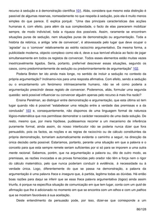 recurso à sedução e à demonstração científica 101. Aliás, considera que mesmo esta distinção é
passível de algumas reservas, nomeadamente no que respeita à sedução, pois ela é muito menos
simples do que parece. E explica porquê: “Uma das principais características das acções
humanas é, com efeito, para além da sua complexidade, o facto de elas parecerem mobilizar
sempre, de modo indivisível, toda a riqueza dos possíveis. Assim, raramente se encontram
situações puras de sedução, nem situações puras de demonstração ou argumentação. Toda a
história da retórica, a antiga ‘arte de convencer’, é atravessada pelo lugar que deve ocupar o
‘agradar’ ou o ‘comover’ relativamente ao estrito raciocínio argumentativo. Da mesma forma, a
publicidade moderna, objecto complexo como ela é, deve a sua temível eficácia ao facto de jogar
simultaneamente em todos os registos de convencer. Todos esses elementos estão muitas vezes
inextricavelmente ligados. Seria, portanto, preferível descrever essas situações, segundo os
casos, como predominantemente de sedução ou predominantemente de argumentação” 102.
     Poderia Breton ter ido ainda mais longe, no sentido de incluir a sedução no contexto da
própria argumentação? Inclinamo-nos para uma resposta afirmativa. Com efeito, sendo a sedução
ou o encantamento um fenómeno intrinsecamente humano, não se vê como poderia a
argumentação prescindir desse registo de convencer. Poderemos, aliás, formular uma segunda
questão: será possível influenciar ou convencer alguém apenas pelo recurso à mais fria razão?
     Ensina Perelman, ao distinguir entre demonstração e argumentação, que esta última só tem
lugar quando não é possível “estabelecer uma relação entre a verdade das premissas e a da
conclusão” 103 e, consequentemente, não dispomos de uma linguagem formal de natureza
lógico-matemática que nos permitisse demonstrar o carácter necessário de uma dada solução. De
resto, mesmo que, por mera hipótese, pudéssemos recorrer a um mecanismo de inferência
puramente formal, ainda assim, do nosso interlocutor não se poderia nunca dizer que fora
persuadido, pois os factos, as noções e as regras de raciocínio ou de cálculo constituintes da
própria demonstração, tornariam automaticamente evidente o caminho a seguir, na direcção da
única decisão certa possível. Estaríamos, portanto, perante uma situação em que a palavra e o
conceito para que esta sempre remete seriam suficientes por si só para se imporem a uma outra
mente racional. Sabemos, porém, que na argumentação a palavra ou, dito de outro modo, as
premissas, as razões invocadas e as provas fornecidas pelo orador não têm a força nem o rigor
do cálculo matemático, pelo que nunca poderiam conduzir à evidência, à necessidade ou à
verdade única. Logo, diferentemente do que se passa na demonstração, a palavra da
argumentação é uma palavra fraca e insegura que, à partida, legitima todas as dúvidas. Há então
boas razões para daqui se inferir que se essa fraca palavra argumentativa (logos) ainda assim
triunfa, é porque na específica situação de comunicação em que tem lugar, conta com um quid de
afirmação que lhe é adicionado no momento em que se encontra com um ethos e com um pathos
que se mostram favoráveis à sua aceitação.
     Deste entendimento da persuasão pode, por isso, dizer-se que corresponde a um

                                                                                         86/128
 
