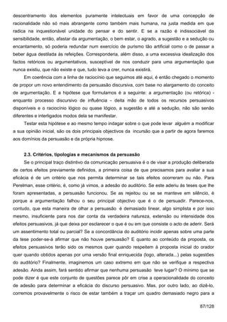 descentramento dos elementos puramente intelectuais em favor de uma concepção de
racionalidade não só mais abrangente como também mais humana, na justa medida em que
radica na inquestionável unidade do pensar e do sentir. E se a razão é indissociável da
sensibilidade, então, afastar da argumentação, o bem estar, o agrado, a sugestão e a sedução ou
encantamento, só poderia redundar num exercício de purismo tão artificial como o de passar a
beber água destilada às refeições. Corresponderia, além disso, a uma excessiva idealização dos
factos retóricos ou argumentativos, susceptível de nos conduzir para uma argumentação que
nunca existiu, que não existe e que, tudo leva a crer, nunca existirá.
     Em coerência com a linha de raciocínio que seguimos até aqui, é então chegado o momento
de propor um novo entendimento da persuasão discursiva, com base no alargamento do conceito
de argumentação. E a hipótese que formulamos é a seguinte: a argumentação (ou retórica) -
enquanto processo discursivo de influência - deita mão de todos os recursos persuasivos
disponíveis e o raciocínio lógico ou quase lógico, a sugestão e até a sedução, não são senão
diferentes e interligados modos dela se manifestar.
     Testar esta hipótese e ao mesmo tempo indagar sobre o que pode levar alguém a modificar
a sua opinião inicial, são os dois principais objectivos da incursão que a partir de agora faremos
aos domínios da persuasão e da própria hipnose.


     2.3. Critérios, tipologias e mecanismos da persuasão
     Se o principal traço distintivo da comunicação persuasiva é o de visar a produção deliberada
de certos efeitos previamente definidos, a primeira coisa de que precisamos para avaliar a sua
eficácia é de um critério que nos permita determinar se tais efeitos ocorreram ou não. Para
Perelman, esse critério, é, como já vimos, a adesão do auditório. Se este aderiu às teses que lhe
foram apresentadas, a persuasão funcionou. Se as rejeitou ou se se manteve em silêncio, é
porque a argumentação falhou o seu principal objectivo que é o de persuadir. Parece-nos,
contudo, que esta maneira de olhar a persuasão é demasiado linear, algo simplista e por isso
mesmo, insuficiente para nos dar conta da verdadeira natureza, extensão ou intensidade dos
efeitos persuasivos, já que deixa por esclarecer o que é ou em que consiste o acto de aderir. Será
um assentimento total ou parcial? Se a concordância do auditório incidir apenas sobre uma parte
da tese poder-se-á afirmar que não houve persuasão? E quanto ao conteúdo da proposta, os
efeitos persuasivos terão sido os mesmos quer quando respeitem à proposta inicial do orador
quer quando obtidos apenas por uma versão final enriquecida (logo, alterada...) pelas sugestões
do auditório? Finalmente, imaginemos um caso extremo em que não se verifique a respectiva
adesão. Ainda assim, fará sentido afirmar que nenhuma persuasão teve lugar? O mínimo que se
pode dizer é que este conjunto de questões parece pôr em crise a operacionalidade do conceito
de adesão para determinar a eficácia do discurso persuasivo. Mas, por outro lado, ao dizê-lo,
corremos provavelmente o risco de estar também a traçar um quadro demasiado negro para a

                                                                                           87/128
 