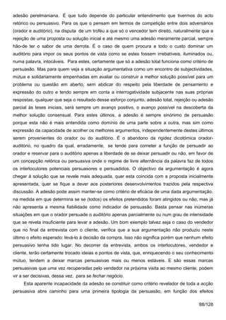 adesão perelmaniana. É que tudo depende do particular entendimento que tivermos do acto
retórico ou persuasivo. Para os que o pensam em termos de competição entre dois adversários
(orador e auditório), na disputa de um troféu a que só o vencedor tem direito, naturalmente que a
rejeição de uma proposta ou solução inicial e até mesmo uma adesão meramente parcial, sempre
hão-de ter o sabor de uma derrota. É o caso de quem procura a todo o custo dominar um
auditório para impor os seus pontos de vista como se estes fossem irrebatíveis, iluminados ou,
numa palavra, intocáveis. Para estes, certamente que só a adesão total funciona como critério de
persuasão. Mas para quem veja a situação argumentativa como um encontro de subjectividades,
mútua e solidariamente empenhadas em avaliar ou construir a melhor solução possível para um
problema ou questão em aberto, sem abdicar do respeito pela liberdade de pensamento e
expressão do outro e tendo sempre em conta a interrogatividade subjacente nas suas próprias
respostas, qualquer que seja o resultado desse esforço conjunto, adesão total, rejeição ou adesão
parcial às teses iniciais, será sempre um avanço positivo, o avanço possível na descoberta da
melhor solução consensual. Para estes últimos, a adesão é sempre sinónimo de persuasão
porque esta não é mais entendida como domínio de uma parte sobre a outra, mas sim como
expressão da capacidade de acolher os melhores argumentos, independentemente destes últimos
serem provenientes do orador ou do auditório. É o abandono da rigidez dicotómica orador-
auditório, no quadro da qual, erradamente, se tende para cometer a função de persuadir ao
orador e reservar para o auditório apenas a liberdade de se deixar persuadir ou não, em favor de
um concepção retórica ou persuasiva onde o regime de livre alternância da palavra faz de todos
os interlocutores potenciais persuasores e persuadidos. O objectivo da argumentação é agora
chegar à solução que se revele mais adequada, quer esta coincida com a proposta inicialmente
apresentada, quer se fique a dever aos posteriores desenvolvimentos trazidos pela respectiva
discussão. A adesão pode assim manter-se como critério de eficácia de uma dada argumentação,
na medida em que determina se se (todos) os efeitos pretendidos foram atingidos ou não, mas já
não apresenta a mesma fiabilidade como indicador de persuasão. Basta pensar nas inúmeras
situações em que o orador persuade o auditório apenas parcialmente ou num grau de intensidade
que se revela insuficiente para levar a adesão. Um bom exemplo talvez seja o caso do vendedor
que no final da entrevista com o cliente, verifica que a sua argumentação não produziu neste
último o efeito esperado: levá-lo à decisão da compra. Isso não significa porém que nenhum efeito
persuasivo tenha tido lugar. No decorrer da entrevista, ambos os interlocutores, vendedor e
cliente, terão certamente trocado ideias e pontos de vista, que, enriquecendo o seu conhecimento
mútuo, tendem a deixar marcas persuasivas mais ou menos estáveis. E são essas marcas
persuasivas que uma vez recuperadas pelo vendedor na próxima visita ao mesmo cliente, podem
vir a ser decisivas, dessa vez, para se fechar negócio.
     Esta aparente incapacidade da adesão se constituir como critério revelador de toda a acção
persuasiva abre caminho para uma primeira tipologia da persuasão, em função dos efeitos

                                                                                          88/128
 