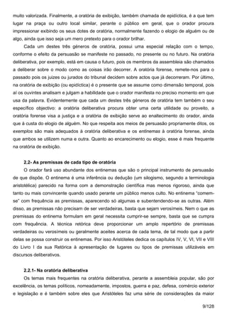 muito valorizada. Finalmente, a oratória de exibição, também chamada de epidíctica, é a que tem
lugar na praça ou outro local similar, perante o público em geral, que o orador procura
impressionar exibindo os seus dotes de oratória, normalmente fazendo o elogio de alguém ou de
algo, ainda que isso seja um mero pretexto para o orador brilhar.
     Cada um destes três géneros de oratória, possui uma especial relação com o tempo,
conforme o efeito da persuasão se manifeste no passado, no presente ou no futuro. Na oratória
deliberativa, por exemplo, está em causa o futuro, pois os membros da assembleia são chamados
a deliberar sobre o modo como as coisas irão decorrer. A oratória forense, remete-nos para o
passado pois os juizes ou jurados do tribunal decidem sobre actos que já decorreram. Por último,
na oratória de exibição (ou epidíctica) é o presente que se assume como dimensão temporal, pois
aí os ouvintes analisam e julgam a habilidade que o orador manifesta no preciso momento em que
usa da palavra. Evidentemente que cada um destes três géneros de oratória tem também o seu
específico objectivo: a oratória deliberativa procura obter uma certa utilidade ou proveito, a
oratória forense visa a justiça e a oratória de exibição serve ao enaltecimento do orador, ainda
que à custa do elogio de alguém. No que respeita aos meios de persuasão propriamente ditos, os
exemplos são mais adequados à oratória deliberativa e os entinemas à oratória forense, ainda
que ambos se utilizem numa e outra. Quanto ao encarecimento ou elogio, esse é mais frequente
na oratória de exibição.


     2.2- As premissas de cada tipo de oratória
     O orador fará uso abundante dos entinemas que são o principal instrumento de persuasão
de que dispõe. O entinema é uma inferência ou dedução (um silogismo, segundo a terminologia
aristotélica) parecido na forma com a demonstração científica mas menos rigoroso, ainda que
tanto ou mais convincente quando usado perante um público menos culto. No entinema “comem-
se” com frequência as premissas, aparecendo só algumas e subentendendo-se as outras. Além
disso, as premissas não precisam de ser verdadeiras, basta que sejam verosímeis. Nem o que as
premissas do entinema formulam em geral necessita cumprir-se sempre, basta que se cumpra
com frequência. A técnica retórica deve proporcionar um amplo repertório de premissas
verdadeiras ou verosímeis ou geralmente aceites acerca de cada tema, de tal modo que a partir
delas se possa construir os entinemas. Por isso Aristóteles dedica os capítulos IV, V, VI, VII e VIII
do Livro I da sua Retórica à apresentação de lugares ou tipos de premissas utilizáveis em
discursos deliberativos.


     2.2.1- Na oratória deliberativa
     Os temas mais frequentes na oratória deliberativa, perante a assembleia popular, são por
excelência, os temas políticos, nomeadamente, impostos, guerra e paz, defesa, comércio exterior
e legislação e é também sobre eles que Aristóteles faz uma série de considerações da maior

                                                                                               9/128
 