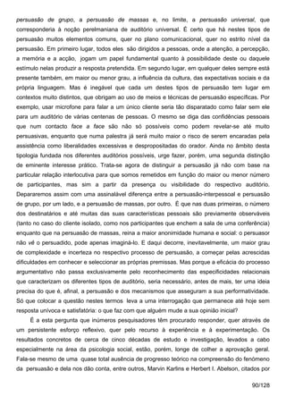 persuasão de grupo, a persuasão de massas e, no limite, a persuasão universal, que
corresponderia à noção perelmaniana de auditório universal. É certo que há nestes tipos de
persuasão muitos elementos comuns, quer no plano comunicacional, quer no estrito nível da
persuasão. Em primeiro lugar, todos eles são dirigidos a pessoas, onde a atenção, a percepção,
a memória e a acção, jogam um papel fundamental quanto à possibilidade deste ou daquele
estímulo nelas produzir a resposta pretendida. Em segundo lugar, em qualquer deles sempre está
presente também, em maior ou menor grau, a influência da cultura, das expectativas sociais e da
própria linguagem. Mas é inegável que cada um destes tipos de persuasão tem lugar em
contextos muito distintos, que obrigam ao uso de meios e técnicas de persuasão específicas. Por
exemplo, usar microfone para falar a um único cliente seria tão disparatado como falar sem ele
para um auditório de várias centenas de pessoas. O mesmo se diga das confidências pessoais
que num contacto face a face são não só possíveis como podem revelar-se até muito
persuasivas, enquanto que numa palestra já será muito maior o risco de serem encaradas pela
assistência como liberalidades excessivas e despropositadas do orador. Ainda no âmbito desta
tipologia fundada nos diferentes auditórios possíveis, urge fazer, porém, uma segunda distinção
de eminente interesse prático. Trata-se agora de distinguir a persuasão já não com base na
particular relação interlocutiva para que somos remetidos em função do maior ou menor número
de participantes, mas sim a partir da presença ou visibilidade do respectivo auditório.
Depararemos assim com uma assinalável diferença entre a persuasão-interpessoal e persuasão
de grupo, por um lado, e a persuasão de massas, por outro. É que nas duas primeiras, o número
dos destinatários e até muitas das suas características pessoais são previamente observáveis
(tanto no caso do cliente isolado, como nos participantes que enchem a sala de uma conferência)
enquanto que na persuasão de massas, reina a maior anonimidade humana e social: o persuasor
não vê o persuadido, pode apenas imaginá-lo. E daqui decorre, inevitavelmente, um maior grau
de complexidade e incerteza no respectivo processo de persuasão, a começar pelas acrescidas
dificuldades em conhecer e seleccionar as próprias premissas. Mas porque a eficácia do processo
argumentativo não passa exclusivamente pelo reconhecimento das especificidades relacionais
que caracterizam os diferentes tipos de auditório, seria necessário, antes de mais, ter uma ideia
precisa do que é, afinal, a persuasão e dos mecanismos que asseguram a sua performatividade.
Só que colocar a questão nestes termos leva a uma interrogação que permanece até hoje sem
resposta unívoca e satisfatória: o que faz com que alguém mude a sua opinião inicial?
     É a esta pergunta que inúmeros pesquisadores têm procurado responder, quer através de
um persistente esforço reflexivo, quer pelo recurso à experiência e à experimentação. Os
resultados concretos de cerca de cinco décadas de estudo e investigação, levados a cabo
especialmente na área da psicologia social, estão, porém, longe de colher a aprovação geral.
Fala-se mesmo de uma quase total ausência de progresso teórico na compreensão do fenómeno
da persuasão e dela nos dão conta, entre outros, Marvin Karlins e Herbert I. Abelson, citados por

                                                                                          90/128
 