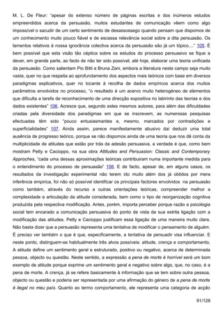 M. L. De Fleur: “apesar do extenso número de páginas escritas e dos inúmeros estudos
empreendidos acerca da persuasão, muitos estudantes de comunicação vêem como algo
impossível o sacudir de um certo sentimento de desassossego quando pensam que dispomos de
um conhecimento muito pouco fiável e de escassa relevância social sobre a dita persuasão. Os
lamentos relativos à nossa ignorância colectiva acerca da persuasão são já um tópico....” 105. É
bem possível que esta visão tão céptica sobre os estudos do processo persuasivo se fique a
dever, em grande parte, ao facto de não ter sido possível, até hoje, elaborar uma teoria unificada
da persuasão. Como salientam Pio Bitti e Bruna Zani, embora a literatura neste campo seja muito
vasta, quer no que respeita ao aprofundamento dos aspectos mais teóricos com base em diversos
paradigmas explicativos, quer no tocante à recolha de dados empíricos acerca dos muitos
parâmetros envolvidos no processo, “o resultado é um acervo muito heterogéneo de elementos
que dificulta a tarefa de reconhecimento de uma direcção expositiva no labirinto das teorias e dos
dados existentes” 106. Acresce que, segundo estes mesmos autores, para além das dificuldades
criadas pela diversidade dos paradigmas em que se inscrevem, as numerosas pesquisas
efectuadas têm sido “pouco entusiasmantes e, mesmo, marcados por contradições e
superficialidades” 107. Ainda assim, parece manifestamente abusivo daí deduzir uma total
ausência de progresso teórico, porque se não dispomos ainda de uma teoria que nos dê conta da
multiplicidade de atitudes que estão por trás da adesão persuasiva, a verdade é que, como bem
mostram Petty e Cacioppo, na sua obra Attitudes and Persuasion: Classic and Contemporary
Approches, “cada uma dessas aproximações teóricas contribuiram numa importante medida para
o entendimento do processo de persuasão” 108. E de facto, apesar de, em alguns casos, os
resultados da investigação experimental não terem ido muito além dos já obtidos por mera
inferência empirica, foi não só possível identificar os principais factores envolvidos na persuasão
como também, através do recurso a outras orientações teóricas, compreender melhor a
complexidade e articulação da atitude considerada, bem como o tipo de reorganização cognitiva
produzida pela respectiva modificação. Antes, porém, importa perceber porque razão a psicologia
social tem encarado a comunicação persuasiva do ponto de vista da sua estrita ligação com a
modificação das atitudes. Petty e Cacioppo justificam essa ligação de uma maneira muito clara.
Não basta dizer que a persuasão representa uma tentativa de modificar o pensamento de alguém.
É preciso ver também o que é que, especificamente, a tentativa de persuadir visa influenciar. E
neste ponto, distinguem-se habitualmente três alvos possíveis: atitude, crença e comportamento.
A atitude define um sentimento geral e estruturado, positivo ou negativo, acerca de determinada
pessoa, objecto ou questão. Neste sentido, a expressão a pena de morte é horrível será um bom
exemplo de atitude porque exprime um sentimento geral e negativo sobre algo, que, no caso, é a
pena de morte. A crença, já se refere basicamente à informação que se tem sobre outra pessoa,
objecto ou questão e poderia ser representada por uma afirmação do género de a pena de morte
é ilegal no meu país. Quanto ao termo comportamento, ele representa uma categoria de acção

                                                                                            91/128
 