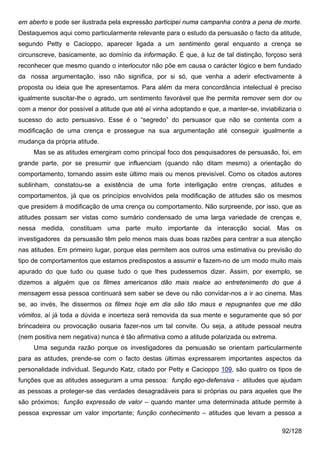 em aberto e pode ser ilustrada pela expressão participei numa campanha contra a pena de morte.
Destaquemos aqui como particularmente relevante para o estudo da persuasão o facto da atitude,
segundo Petty e Cacioppo, aparecer ligada a um sentimento geral enquanto a crença se
circunscreve, basicamente, ao domínio da informação. É que, à luz de tal distinção, forçoso será
reconhecer que mesmo quando o interlocutor não põe em causa o carácter lógico e bem fundado
da nossa argumentação, isso não significa, por si só, que venha a aderir efectivamente à
proposta ou ideia que lhe apresentamos. Para além da mera concordância intelectual é preciso
igualmente suscitar-lhe o agrado, um sentimento favorável que lhe permita remover sem dor ou
com a menor dor possível a atitude que até aí vinha adoptando e que, a manter-se, inviabilizaria o
sucesso do acto persuasivo. Esse é o “segredo” do persuasor que não se contenta com a
modificação de uma crença e prossegue na sua argumentação até conseguir igualmente a
mudança da própria atitude.
     Mas se as atitudes emergiram como principal foco dos pesquisadores de persuasão, foi, em
grande parte, por se presumir que influenciam (quando não ditam mesmo) a orientação do
comportamento, tornando assim este último mais ou menos previsível. Como os citados autores
sublinham, constatou-se a existência de uma forte interligação entre crenças, atitudes e
comportamentos, já que os princípios envolvidos pela modificação de atitudes são os mesmos
que presidem à modificação de uma crença ou comportamento. Não surpreende, por isso, que as
atitudes possam ser vistas como sumário condensado de uma larga variedade de crenças e,
nessa medida, constituam uma parte muito importante da interacção social. Mas os
investigadores da persuasão têm pelo menos mais duas boas razões para centrar a sua atenção
nas atitudes. Em primeiro lugar, porque elas permitem aos outros uma estimativa ou previsão do
tipo de comportamentos que estamos predispostos a assumir e fazem-no de um modo muito mais
apurado do que tudo ou quase tudo o que lhes pudessemos dizer. Assim, por exemplo, se
dizemos a alguém que os filmes americanos dão mais realce ao entretenimento do que à
mensagem essa pessoa continuará sem saber se deve ou não convidar-nos a ir ao cinema. Mas
se, ao invés, lhe dissermos os filmes hoje em dia são tão maus e repugnantes que me dão
vómitos, aí já toda a dúvida e incerteza será removida da sua mente e seguramente que só por
brincadeira ou provocação ousaria fazer-nos um tal convite. Ou seja, a atitude pessoal neutra
(nem positiva nem negativa) nunca é tão afirmativa como a atitude polarizada ou extrema.
     Uma segunda razão porque os investigadores da persuasão se orientam particularmente
para as atitudes, prende-se com o facto destas últimas expressarem importantes aspectos da
personalidade individual. Segundo Katz, citado por Petty e Cacioppo 109, são quatro os tipos de
funções que as atitudes asseguram a uma pessoa: função ego-defensiva - atitudes que ajudam
as pessoas a proteger-se das verdades desagradáveis para si próprias ou para aqueles que lhe
são próximos; função expressão de valor – quando manter uma determinada atitude permite à
pessoa expressar um valor importante; função conhecimento – atitudes que levam a pessoa a

                                                                                           92/128
 