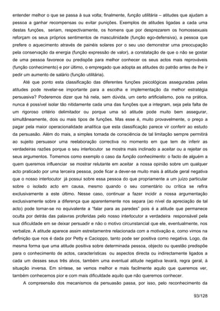 entender melhor o que se passa à sua volta; finalmente, função utilitária – atitudes que ajudam a
pessoa a ganhar recompensas ou evitar punições. Exemplos de atitudes ligadas a cada uma
destas funções, seriam, respectivamente, os homens que por desprezarem os homossexuais
reforçam os seus próprios sentimentos de masculinidade (função ego-defensiva), a pessoa que
prefere o aquecimento através de painéis solares por o seu uso demonstrar uma preocupação
pela conservação da energia (função expressão de valor), a constatação de que o não se gostar
de uma pessoa favorece ou predispõe para melhor conhecer os seus actos mais reprováveis
(função conhecimento) e por último, o empregado que adopta as atitudes do patrão antes de lhe ir
pedir um aumento de salário (função utilitária).
     Até que ponto esta classificação das diferentes funções psicológicas asseguradas pelas
atitudes pode revelar-se importante para a escolha e implementação da melhor estratégia
persuasiva? Poderemos dizer que há nela, sem dúvida, um certo artificialismo, pois na prática,
nunca é possível isolar tão nitidamente cada uma das funções que a integram, seja pela falta de
um rigoroso critério delimitador ou porque uma só atitude pode muito bem assegurar,
simultâneamente, dois ou mais tipos de funções. Mas esse é, muito provavelmente, o preço a
pagar pela maior operacionalidade analítica que esta classificação parece vir conferir ao estudo
da persuasão. Além do mais, a simples tomada de consciência de tal limitação sempre permitirá
ao sujeito persuasor uma reelaboração correctiva no momento em que tem de inferir as
verdadeiras razões porque o seu interlocutor se mostra mais inclinado a aceitar ou a rejeitar os
seus argumentos. Tomemos como exemplo o caso da função conhecimento: o facto de alguém a
quem queremos influenciar se mostrar relutante em aceitar a nossa opinião sobre um qualquer
acto praticado por uma terceira pessoa, pode ficar a dever-se muito mais à atitude geral negativa
que o nosso interlocutor já possui sobre essa pessoa do que propriamente a um juízo particular
sobre o isolado acto em causa, mesmo quando o seu comentário ou crítica se refira
exclusivamente a este último. Nesse caso, continuar a fazer incidir a nossa argumentação
exclusivamente sobre a diferença que aparentemente nos separa (ao nível da apreciação de tal
acto) pode tornar-se no equivalente a “falar para as paredes” pois é a atitude que permanece
oculta por detrás das palavras proferidas pelo nosso interlocutor a verdadeira responsável pela
sua dificuldade em se deixar persuadir e não o motivo circunstancial que ele, eventualmente, nos
verbalize. A atitude aparece assim estreitamentre relacionada com a motivação e, como vimos na
definição que nos é dada por Petty e Cacioppo, tanto pode ser positiva como negativa. Logo, da
mesma forma que uma atitude positiva sobre determinada pessoa, objecto ou questão predispõe
para o conhecimento de actos, características ou aspectos directa ou indirectamente ligados a
cada um desses seus três alvos, também uma eventual atitude negativa levará, regra geral, à
situação inversa. Em síntese, se vemos melhor e mais facilmente aquilo que queremos ver,
também conhecemos pior e com mais dificuldade aquilo que não queremos conhecer.
     A compreensão dos mecanismos da persuasão passa, por isso, pelo reconhecimento da

                                                                                          93/128
 