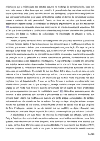 importância que a modificação das atitudes assume na mudança do comportamento. Essa tem
sido, pelo menos, a ideia base que tem presidido à generalidade das pesquisas experimentais
sobre a persuasão. Mas como dar conta de um tão heterogéneo conjunto de investigações em
que sobressaem diferentes e por vezes contraditórias opções em termos de perspectivas teóricas,
planos e variáveis do acto persuasivo? Dentro da linha de raciocínio que temos vindo a
desenvolver e reconhecendo a centralidade do triângulo argumentativo, de que nos fala Breton
110, no processo de persuasão discursiva, recorreremos ao critério de análise já seguido por Bitti
e Zani que é o de considerar o contributo das diferentes pesquisas em função dos três parâmetros
presentes em todos os modelos de comunicação na modificação de atitudes: a fonte, a
mensagem e o receptor.
     Asssim, do ponto de vista da fonte, os investigadores têm procurado determinar quais são os
principais factores ligados à figura do persuasor que concorrem para a modificação de atitude do
auditório, que o mesmo é dizer, para o sucesso da respectiva argumentação. Em lugar de grande
destaque surge desde logo, a credibilidade, que, na linha de Carl Hovland e seus seguidores, é
geralmente associada à perícia ou competência na matéria em questão, mas também à posição
de prestígio social do persuasor e a outras características pessoais, nomeadamente de cariz
ético, reconhecidas pelos respectivos interlocutores. A experiência-tipo consiste em apresentar
aos sujeitos experimentais determinadas declarações sobre um certo tema, quer insertas em
artigos de jornais ou revistas quer em gravações de discursos e atribuí-las a pessoas com alto ou
baixo grau de credibilidade. O exemplo de que nos falam Bitti e Zani, é o de um caso de uma
palestra sobre a desvalorização da moeda cuja autoria, ora era associada a um prestigiado e
imparcial professor de economia ora a um empresário que iria ficar muito prejudicado nos seus
negócios com tal desvalorização. O que se verificou foi que o auditório era nitidamente mais
influenciado no primeiro caso do que no segundo, ou seja, confirmou-se que “uma comunicação é
julgada de um modo mais favorável quando apresentada por um sujeito de maior credibilidade
que quando apresentada por outro de credibilidade menor” 111. Bitti e Zani assinalam porém três
reservas a esta conclusão que afastam a possibilidade da sua aceitação incondicional. Em
primeiro lugar, dizem, há modificações quando um perito produz comunicações de carácter
instrumental mas não quando ele fala de valores. Em segundo lugar, situações existem em que,
mesmo nas questões de foro técnico, é mais influente um líder de opinião local do que um perito
de fora. Finalmente, apesar de ser de esperar que um auditório se deixe influenciar mais
facilmente por uma fonte tida por imparcial, há contudo provas empíricas que indicam o contrário.
     A atractividade é um outro factor de influência na modificação das atitudes. Como dizem
Petty e Cacciopo, dois comunicadores podem ambos ser reconhecidos especialistas numa dada
questão, mas o facto de um ser mais simpático, mais apreciado ou fisicamente mais atractivo que
o outro, confere-lhes diferentes graus de persuadibilidade. Foi isso mesmo que Chaiken (1979)
procurou comprovar quando pediu a um grupo de estudantes - previamente seleccionado em

                                                                                           94/128
 