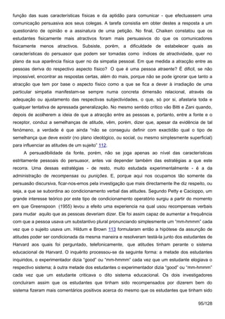 função das suas características físicas e da aptidão para comunicar - que efectuassem uma
comunicação persuasiva aos seus colegas. A tarefa consistia em obter destes a resposta a um
questionário de opinião e a assinatura de uma petição. No final, Chaiken constatou que os
estudantes fisicamente mais atractivos foram mais persuasivos do que os comunicadores
fisicamente menos atractivos. Subsiste, porém, a dificuldade de estabelecer quais as
características do persuasor que podem ser tomadas como índices de atractividade, quer no
plano da sua aparência física quer no da simpatia pessoal. Em que medida a atracção entre as
pessoas deriva do respectivo aspecto físico? O que é uma pessoa atraente? É dificil, se não
impossível, encontrar as respostas certas, além do mais, porque não se pode ignorar que tanto a
atracção que tem por base o aspecto físico como a que se fica a dever à irradiação de uma
particular simpatia manifestam-se sempre numa concreta dimensão relacional, através da
adequação ou ajustamento das respectivas subjectividades, o que, só por si, afastaria toda e
qualquer tentativa de apressada generalização. No mesmo sentido crítico vão Bitti e Zani quando,
depois de acolherem a ideia de que a atracção entre as pessoas e, portanto, entre a fonte e o
receptor, conduz a semelhanças de atitude, vêm, porém, dizer que, apesar da evidência de tal
fenómeno, a verdade é que ainda “não se conseguiu definir com exactidão qual o tipo de
semelhança que deve existir (no plano ideológico, ou social, ou mesmo simplesmente superficial)
para influenciar as atitudes de um sujeito” 112.
     A persuadibilidade da fonte, porém, não se joga apenas ao nível das características
estritamente pessoais do persuasor, antes vai depender também das estratégias a que este
recorra. Uma dessas estratégias - de resto, muito estudada experimentalmente - é a da
administração de recompensas ou punições. E, porque aqui nos ocupamos tão somente da
persuasão discursiva, ficar-nos-emos pela investigação que mais directamente lhe diz respeito, ou
seja, a que se subordina ao condicionamento verbal das atitudes. Segundo Petty e Cacioppo, um
grande interesse teórico por este tipo de condicionamento operatório surgiu a partir do momento
em que Greenspoon (1955) levou a efeito uma experiencia na qual usou recompensas verbais
para mudar aquilo que as pessoas deveriam dizer. Ele foi assim capaz de aumentar a frequência
com que a pessoa usava um substantivo plural pronunciando simplesmente um “mm-hmmm” cada
vez que o sujeito usava um. Hildum e Brown 113 formularam então a hipótese da assunção de
atitudes poder ser condicionada da mesma maneira e resolveram testá-la junto dos estudantes de
Harvard aos quais foi perguntado, telefonicamente, que atitudes tinham perante o sistema
educacional de Harvard. O inquérito processou-se da seguinte forma: a metade dos estudantes
inquiridos, o experimentador dizia “good” ou “mm-hmmm” cada vez que um estudante elogiava o
respectivo sistema; à outra metade dos estudantes o experimentador dizia “good” ou “mm-hmmm”
cada vez que um estudante criticava o dito sistema educacional. Os dois investigadores
concluiram assim que os estudantes que tinham sido recompensados por dizerem bem do
sistema fizeram mais comentários positivos acerca do mesmo que os estudantes que tinham sido

                                                                                          95/128
 