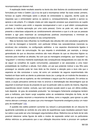 recompensados por dizerem mal.
     A explicação deste resultado assenta na teoria dos dois factores do condicionamento verbal
formulada por Insko e Cialdini 114 à luz da qual a recompensa verbal faz duas coisas: primeiro,
fornece ao sujeito informação sobre a atitude do entrevistador e, segundo, diz-lhe quais as
respostas que o entrevistador aprova ou aprecia e, consequentemente, quando o aprova ou
aprecia a ele próprio. É a relação criada por este segundo processo que proporciona ao sujeito
um maior incentivo para emitir a resposta recompensável e com a qual obtém consequências
positivas (a implícita aprovação por uma outra pessoa). Como se pode ver, está aqui bem
presente a ideia-base subjacente ao condicionamento skinneriano e que é a de que as pessoas
tendem a agir para maximizar as consequências positivas (recompensas) e minimizar as
consequências negativas (punições) do seu comportamento.
     Mas os factores mais influentes na modificação das atitudes têm sido estudados igualmente
ao nível da mensagem a transmitir, com particular ênfase nas caracaterísticas (racionais ou
emotivas) dos conteúdos, na configuração estilística e nos aspectos directamente ligados à
estrutura e ordem da comunicação. No que respeita à emotividade, por exemplo, a crença
generalizada de que os discursos emotivos são mais eficazes do que os discursos lógicos ou
racionais para modificar as atitudes, fez com que as mensagens ansiógenas, que “assustam” ou
“angustiam” o indivíduo mediante explicitação das consequências desagradáveis (no caso de não
se seguir os conselhos do sujeito comunicante), passassem a ser associadas a uma maior
probabilidade de modificar a atitude. Com efeito, um pai que pretende motivar o seu filho para
prosseguir os estudos pode ter mais êxito se lhe chamar a atenção para a dura vida que o
esperaria se não concluisse o curso, tal como um vendedor de seguros experimentado não
hesitará em fazer sentir ao cliente os potenciais riscos (ex: o perigo de um incêndio lhe devastar a
habitação) a que ele se sujeitaria, se não contratasse o seguro que lhe é proposto. Em ambos os
casos, a acção persuasiva centra-se mais no anúncio e dramatização das desvantagens que se
seguiriam à eventual recusa da proposta do que na particular valia ou acerto da mesma. Algumas
experiências vieram mostrar, contudo, que nem sempre sucede assim e que, em última análise,
tudo depende do grau de ansiedade produzido: “as mensagens fortemente ansiógenas tendem
para a ineficácia, pois fazem surgir suspeitas sobre as verdadeiras intenções da fonte, de tal
modo que os sujeitos recorram a mecanismos de defesa, como a negação, para ignorar ou pelo
menos atenuar a ameaça, ao passo que uma mensagem fracamente ansiógena produz um maior
grau de modificação” 115.
     A questão dos estilos poderem aumentar (ou reduzir) a persuasividade de um discurso foi
igualmente submetida ao controlo de uma série de experiências cujos resultados parecem fazer
luz sobre o que pode ser uma mensagem argumentativa eficaz. Referimo-nos ao facto de ter sido
possível relacionar certas figuras de estilo e modos de expressão verbal com os particulares
efeitos retóricos ou persuasivos que a sua utilização discursiva tende a provocar em qualquer

                                                                                             96/128
 