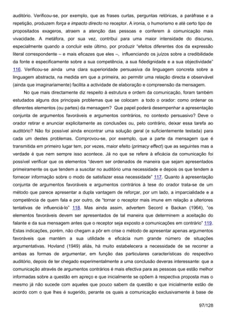 auditório. Verificou-se, por exemplo, que as frases curtas, perguntas retóricas, a paráfrase e a
repetição, produzem força e impacto directo no receptor. A ironia, o humorismo e até certo tipo de
propositados exageros, atraem a atenção das pessoas e conferem à comunicação mais
vivacidade. A metáfora, por sua vez, contribui para uma maior intensidade do discurso,
especialmente quando a concluir este último, por produzir “efeitos diferentes dos da expressão
literal correspondente – e mais eficazes que eles –, influenciando os juízos sobre a credibilidade
da fonte e especificamente sobre a sua competência, a sua fidedignidade e a sua objectividade”
116. Verificou-se ainda uma clara superioridade persuasiva da linguagem concreta sobre a
linguagem abstracta, na medida em que a primeira, ao permitir uma relação directa e observável
(ainda que imaginariamente) facilita a actividade de elaboração e compreensão da mensagem.
     No que mais directamente diz respeito à estrutura e ordem da comunicação, foram também
estudados alguns dos principais problemas que se colocam a todo o orador: como ordenar os
diferentes elementos (ou partes) da mensagem? Que papel poderá desempenhar a apresentação
conjunta de argumentos favoráveis e argumentos contrários, no contexto persuasivo? Deve o
orador retirar e anunciar explicitamente as conclusões ou, pelo contrário, deixar essa tarefa ao
auditório? Não foi possível ainda encontrar uma solução geral (e suficientemente testada) para
cada um destes problemas. Comprovou-se, por exemplo, que a parte da mensagem que é
transmitida em primeiro lugar tem, por vezes, maior efeito (primacy effect) que as seguintes mas a
verdade é que nem sempre isso acontece. Já no que se refere à eficácia da comunicação foi
possível verificar que os elementos “devem ser ordenados de maneira que sejam apresentados
primeiramente os que tendem a suscitar no auditório uma necessidade e depois os que tendem a
fornecer informação sobre o modo de satisfazer essa necessidade” 117. Quanto à apresentação
conjunta de argumentos favoráveis e argumentos contrários à tese do orador trata-se de um
método que parece apresentar a dupla vantagem de reforçar, por um lado, a imparcialidade e a
competência de quem fala e por outro, de “tornar o receptor mais imune em relação a ulteriores
tentativas de influenciá-lo” 118. Mas ainda assim, advertem Secord e Backan (1964), “os
elementos favoráveis devem ser apresentados de tal maneira que determinem a aceitação do
falante e da sua mensagem antes que o receptor seja exposto a comunicações em contrário” 119.
Estas indicações, porém, não chegam a pôr em crise o método de apresentar apenas argumentos
favoráveis que mantém a sua utilidade e eficácia num grande número de situações
argumentativas. Hovland (1949) aliás, há muito estabelecera a necessidade de se recorrer a
ambas as formas de argumentar, em função das particulares características do respectivo
auditório, depois de ter chegado experimentalmente a uma conclusão deveras interessante: que a
comunicação através de argumentos contrários é mais efectiva para as pessoas que estão melhor
informadas sobre a questão em apreço e que inicialmente se opõem à respectiva proposta mas o
mesmo já não sucede com aqueles que pouco sabem da questão e que inicialmente estão de
acordo com o que lhes é sugerido, perante os quais a comunicação exclusivamente à base de

                                                                                           97/128
 