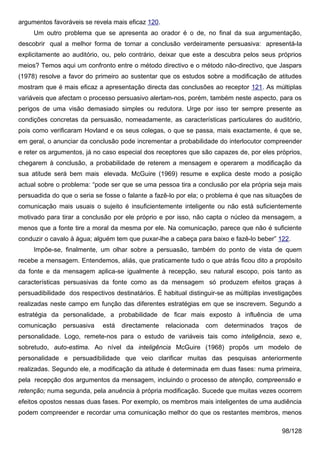 argumentos favoráveis se revela mais eficaz 120.
     Um outro problema que se apresenta ao orador é o de, no final da sua argumentação,
descobrir qual a melhor forma de tornar a conclusão verdeiramente persuasiva: apresentá-la
explicitamente ao auditório, ou, pelo contrário, deixar que este a descubra pelos seus próprios
meios? Temos aqui um confronto entre o método directivo e o método não-directivo, que Jaspars
(1978) resolve a favor do primeiro ao sustentar que os estudos sobre a modificação de atitudes
mostram que é mais eficaz a apresentação directa das conclusões ao receptor 121. As múltiplas
variáveis que afectam o processo persuasivo alertam-nos, porém, também neste aspecto, para os
perigos de uma visão demasiado simples ou redutora. Urge por isso ter sempre presente as
condições concretas da persuasão, nomeadamente, as características particulares do auditório,
pois como verificaram Hovland e os seus colegas, o que se passa, mais exactamente, é que se,
em geral, o anunciar da conclusão pode incrementar a probabilidade do interlocutor compreender
e reter os argumentos, já no caso especial dos receptores que são capazes de, por eles próprios,
chegarem à conclusão, a probabilidade de reterem a mensagem e operarem a modificação da
sua atitude será bem mais elevada. McGuire (1969) resume e explica deste modo a posição
actual sobre o problema: “pode ser que se uma pessoa tira a conclusão por ela própria seja mais
persuadida do que o seria se fosse o falante a fazê-lo por ela; o problema é que nas situações de
comunicação mais usuais o sujeito é insuficientemente inteligente ou não está suficientemente
motivado para tirar a conclusão por ele próprio e por isso, não capta o núcleo da mensagem, a
menos que a fonte tire a moral da mesma por ele. Na comunicação, parece que não é suficiente
conduzir o cavalo à água; alguém tem que puxar-lhe a cabeça para baixo e fazê-lo beber” 122.
     Impõe-se, finalmente, um olhar sobre a persuasão, também do ponto de vista de quem
recebe a mensagem. Entendemos, aliás, que praticamente tudo o que atrás ficou dito a propósito
da fonte e da mensagem aplica-se igualmente à recepção, seu natural escopo, pois tanto as
características persuasivas da fonte como as da mensagem só produzem efeitos graças à
persuadibilidade dos respectivos destinatários. É habitual distinguir-se as múltiplas investigações
realizadas neste campo em função das diferentes estratégias em que se inscrevem. Segundo a
estratégia da personalidade, a probabilidade de ficar mais exposto à influência de uma
comunicação    persuasiva    está   directamente   relacionada   com   determinados    traços   de
personalidade. Logo, remete-nos para o estudo de variáveis tais como inteligência, sexo e,
sobretudo, auto-estima. Ao nível da inteligência McGuire (1968) propôs um modelo de
personalidade e persuadibilidade que veio clarificar muitas das pesquisas anteriormente
realizadas. Segundo ele, a modificação da atitude é determinada em duas fases: numa primeira,
pela recepção dos argumentos da mensagem, incluindo o processo de atenção, compreensão e
retenção; numa segunda, pela anuência à própria modificação. Sucede que muitas vezes ocorrem
efeitos opostos nessas duas fases. Por exemplo, os membros mais inteligentes de uma audiência
podem compreender e recordar uma comunicação melhor do que os restantes membros, menos

                                                                                            98/128
 