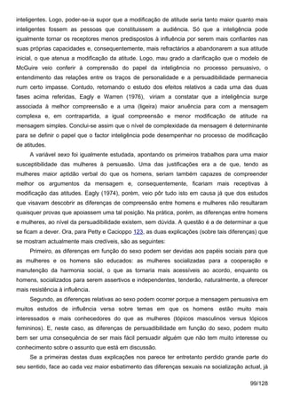 inteligentes. Logo, poder-se-ia supor que a modificação de atitude seria tanto maior quanto mais
inteligentes fossem as pessoas que constituissem a audiência. Só que a inteligência pode
igualmente tornar os receptores menos predispostos à influência por serem mais confiantes nas
suas próprias capacidades e, consequentemente, mais refractários a abandonarem a sua atitude
inicial, o que atenua a modificação da atitude. Logo, mau grado a clarificação que o modelo de
McGuire veio conferir à comprensão do papel da inteligência no processo persuasivo, o
entendimento das relações entre os traços de personalidade e a persuadibilidade permanecia
num certo impasse. Contudo, retomando o estudo dos efeitos relativos a cada uma das duas
fases acima referidas, Eagly e Warren (1976), viriam a constatar que a inteligência surge
associada à melhor compreensão e a uma (ligeira) maior anuência para com a mensagem
complexa e, em contrapartida, a igual compreensão e menor modificação de atitude na
mensagem simples. Conclui-se assim que o nível de complexidade da mensagem é determinante
para se definir o papel que o factor inteligência pode desempenhar no processo de modificação
de atitudes.
     A variável sexo foi igualmente estudada, apontando os primeiros trabalhos para uma maior
susceptibilidade das mulheres à persuasão. Uma das justificações era a de que, tendo as
mulheres maior aptidão verbal do que os homens, seriam também capazes de compreender
melhor os argumentos da mensagem e, consequentemente, ficariam mais receptivas à
modificação das atitudes. Eagly (1974), porém, veio pôr tudo isto em causa já que dos estudos
que visavam descobrir as diferenças de compreensão entre homens e mulheres não resultaram
quaisquer provas que apoiassem uma tal posição. Na prática, porém, as diferenças entre homens
e mulheres, ao nível da persuadibilidade existem, sem dúvida. A questão é a de determinar a que
se ficam a dever. Ora, para Petty e Cacioppo 123, as duas explicações (sobre tais diferenças) que
se mostram actualmente mais credíveis, são as seguintes:
     Primeiro, as diferenças em função do sexo podem ser devidas aos papéis sociais para que
as mulheres e os homens são educados: as mulheres socializadas para a cooperação e
manutenção da harmonia social, o que as tornaria mais acessíveis ao acordo, enquanto os
homens, socializados para serem assertivos e independentes, tenderão, naturalmente, a oferecer
mais resistência à influência.
     Segundo, as diferenças relativas ao sexo podem ocorrer porque a mensagem persuasiva em
muitos estudos de influência versa sobre temas em que os homens               estão muito mais
interessados e mais conhecedores do que as mulheres (tópicos masculinos versus tópicos
femininos). E, neste caso, as diferenças de persuadibilidade em função do sexo, podem muito
bem ser uma consequência de ser mais fácil persuadir alguém que não tem muito interesse ou
conhecimento sobre o assunto que está em discussão.
     Se a primeiras destas duas explicações nos parece ter entretanto perdido grande parte do
seu sentido, face ao cada vez maior esbatimento das diferenças sexuais na socialização actual, já

                                                                                          99/128
 