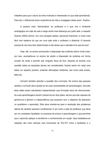 trabalhar para que o aluno se sinta motivado e interessado no que está aprendendo.

Para isto, o diferencial será a experiência de vida e a bagagem deste autor”. Explica.


       A postura mais “democrática” do professor é o que cria o ambiente

andragógico em sala de aula e exige ainda mais liderança por parte dele, a respeito

Goecks (2003) afirma: “em uma situação destes, pensando friamente, é muito mais

fácil virar baderna do que em uma sala onde o professor é ditatorial. O docente

precisa ter seu foco bem determinado e não deixar que a decisão livre saia do eixo”.


       Hoje, até, no ensino pré-escolar a disposição das carteiras dizem muita coisa,

por isso, aconselha-se no ensino de adulto a disposição de carteiras em forma

circular de modo a permitir que ninguém fique de fora. Quando se levanta uma

questão todas as respostas devem ser consideradas, tirando assim em cada uma

delas um aspecto positivo, evitando afirmações inibidoras, tais como está errado,

falso etc.


       Convém também abordar a questão dos currículos. No ensino das pessoas

adultas o currículo deve ajustar-se às suas necessidades de aprendizagem, isto pelo

facto deles serem estudantes independentes cuja formação deve ser direccionada.

As suas aprendizagens devem colocar-se em dois pólos: alunos que são capazes de

gerirem-se e gerirem a independência que possuem com o objectivo de aplicarem

no quotidiano o aprendido. Este deve orientar-se para a resolução dos problemas

diários de carácter pessoal e profissional. E por outro o pólo do professor que deve

ser um verdadeiro facilitador no processo de ensino e aprendizagem o que permitirá

que o aprendiz aplique e transforme o conhecimento em acção. Aqui estabelece-se

relações não mais verticais mas horizontais de “EU-TU” entre o facilitador e o


                                          11
 