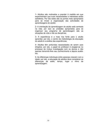 1- Adultos são motivados a prender à medida em que
experimentam que suas necessidades e interesses serão
satisfeitos. Por isto estes são os pontos mais apropriados
para se iniciar a organização das actividades de
aprendizagens do adulto;
2- A orientação da aprendizagem do adulto está centrada
na vida; por isso as unidades apropriadas para se
organizar seu programa de aprendizagem são as
situações de vida e não as disciplinas;
3- A experiência é a mais rica fonte para o adulto
aprender; por isto, o centro da metodologia da educação
do adulto é a análise das experiências;
4- Adultos têm profundas necessidades de serem auto
dirigidos; por isto, o papel do professor é engajar-se no
processo de mútua investigação com os alunos e não
apenas transmitir-lhes seu conhecimento e depois avaliá-
los;
5- As diferenças individuais entre pessoas crescem com a
idade; por isto, a educação de adultos deve considerar as
diferenças de estilo, tempo, lugar e ritmo de
aprendizagem.




              13
 