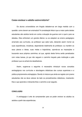 Como ensinar o adulto universitário?

      Os alunos universitários em Angola debatem-se em larga medida com a

questão: como devem ser ensinados? A constatação feita é que a maior parte destes

estudantes são adultos tendo em conta a situação de guerras com o qual o país se

debateu. Eles enfrentam um grande dilema: ou se adaptam ao ensino pedagógico

amarrado aos currículos, ao professor que sabe tudo, deixando assim morrer as

suas experiências, iniciativas, dependendo totalmente do professor; ou mantém os

seus planos e ideias, suas metas e trajectórias, opondo-se as imposições e

buscando seus próprios caminhos; só que, agindo desta forma serão penalizados

com notas baixas, já que não seguem o caminho traçado pela instituição e pelo

professor que os achará de desafiadores.


      Assim, sugere-se o seguinte: é necessário introduzir novos conceitos

andragógicos nos currículos e abordagens didácticas dos cursos superiores e a

prática propriamente andragógica. Devido à mistura que ainda se regista com jovens

estudantes não se deve colocar de lado os procedimentos didácticos, mostrando-

lhes o que aprende e indicando-lhes o caminho a ser seguido.




CONCLUSÃO


      A andragogia é arte de compreender para se poder ensinar os adultos os

adultos a partir das experiências.



                                           14
 