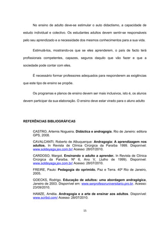 No ensino de adulto deve-se estimular o auto didactismo, a capacidade de

estudo individual e colectivo. Os estudantes adultos devem sentir-se responsáveis

pelo seu aprendizado e a necessidade dos mesmos conhecimentos para a sua vida.


      Estimulá-los, mostrando-os que se eles aprenderem, o país de facto terá

profissionais competentes, capazes, seguros daquilo que vão fazer e que a

sociedade pode contar com eles.


      É necessário formar professores adequados para responderem as exigências

que este tipo de ensino se propõe.


      Os programas e planos de ensino devem ser mais inclusivos, isto é, os alunos

devem participar da sua elaboração. O ensino deve estar virado para o aluno adulto




REFERÊNCIAS BIBLIOGRÁFICAS


      CASTRO, Artemis Nogueira. Didáctica e andragogia. Rio de Janeiro: editora
      GPS, 2008.
      CAVALCANTI, Roberto de Albuquerque: Andragogia: A aprendizagem nos
      adultos. In Revista de Clínica Cirúrgica da Paraíba 1999. Disponível:
      www.soldeyaga.jex.com.br/ Acesso: 28/07/2010.
      CARDOSO, Margot. Ensinando o adulto a aprender. In Revista de Clínica
      Cirúrgica da Paraíba. Nº 6, Ano V, (Julho de 1999). Disponível:
      www.soldeyaga.jex.com.br/ Acesso: 28/07/2010.
      FREIRE, Paulo: Pedagogia do oprimido. Paz e Terra. 40ª Rio de Janeiro,
      2005.
      GOECKS, Rodrigo. Educação de adultos: uma abordagem andragógica,
      Janeiro de 2003. Disponível em: www.serprofesoruniversitario.pro.br. Acesso:
      23/09/2010.
      HAMZE, Amélia. Andragogia e a arte de ensinar aos adultos. Disponível:
      www.scribd.com/ Acesso: 28/07/2010.


                                        15
 