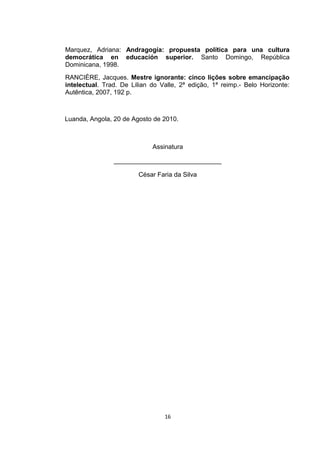 Marquez, Adriana: Andragogía: propuesta política para una cultura
democrática en educación superior. Santo Domingo, República
Dominicana, 1998.
RANCIÈRE, Jacques. Mestre ignorante: cinco lições sobre emancipação
intelectual. Trad. De Lilian do Valle, 2ª edição, 1ª reimp.- Belo Horizonte:
Autêntica, 2007, 192 p.



Luanda, Angola, 20 de Agosto de 2010.



                             Assinatura

                ______________________________

                        César Faria da Silva




                                 16
 