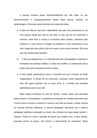 A pessoa humana passa fundamentalmente por três fases do seu

desenvolvimento      e   consequentemente     nestas   fases   dão-se,   também,   as

aprendizagens. Para este estudo abordar-se-á estas três fases:


   a) A fase da infância: aqui ela é dependente dos pais, dos professores ou de

        uma pessoa adulta que está ao seu lado. E tudo que lhe vai ensinando é

        correcto; nesta fase a criança é conduzida pelos adultos, sobretudo pelo

        professor e o que ensina. A imagem do professor é muito importante na sua

        vida; chega até certo ponto a pôr em causa o que os pais ensinam. Ela imita

        tudo que recebe pelos sentidos.


   b)     A fase da adolescência: é a chamada fase das interrogações, buscando a

        identidade nas pessoas adultas; é a fase dos conflitos. O adolescente não é

        adulto mas quer comportar-se como o fosse.


   c) A fase adulta: apresenta-se como o momento em que o homem se sente

        independente. O tempo lhe foi ensinando, acumulou muita experiência de

        vida. Ele agora aprende com os seus erros. É o período das escolhas

        significativas para a sua vida.


        Estas etapas evolutivas da vida do homem, muitas vezes, são ignoradas

pelas escolas e universidades. A experiência (sobretudo em Angola) demonstra que

a forma como se ensina a criança é a mesma a ser feita ao ensinar o adulto. Usa-se

as mesmas técnicas didácticas, a mesma pedagogia, ignorando que a palavra

pedagogia significava educação ou ensino das crianças da língua grega (paidos =

criança). Tendo em conta a situação de guerra que Angola viveu, muitos adultos,

enquanto jovens na época, não tiveram a oportunidade de estudarem. Neste

                                          3
 