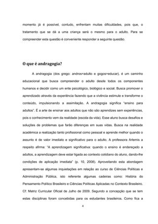 momento já é possível, contudo, enfrentam muitas dificuldades, pois que, o

tratamento que se dá a uma criança será o mesmo para o adulto. Para se

compreender esta questão é conveniente responder a seguinte questão.




O que é andragogia?

      A andragogia (dos grego: andros=adulto e gogos=educar), é um caminho

educacional que busca compreender o adulto desde todos os componentes

humanos e decidir como um ente psicológico, biológico e social. Busca promover o

aprendizado através da experiência fazendo que a vivência estimule e transforme o

conteúdo, impulsionando a assimilação. A andragogia significa “ensino para

adultos”. É a arte de ensinar aos adultos que não são aprendizes sem experiências,

pois o conhecimento vem da realidade (escola da vida). Esse aluno busca desafios e

soluções de problemas que farão diferenças em suas vidas. Busca na realidade

académica a realização tanto profissional como pessoal e aprende melhor quando o

assunto é de valor imediato e significativo para o adulto. A professora Artemis a

respeito afirma: “A aprendizagem significativa: quando o ensino é endereçado a

adultos, a aprendizagem deve estar ligada ao contexto cotidiano do aluno, dando-lhe

condições de aplicação imediata” (p. 10, 2008). Aproveitando esta abordagem

apresentam-se algumas inquietações em relação ao curso de Ciências Políticas e

Administração Pública, isto referente algumas cadeiras como: História do

Pensamento Político Brasileiro e Ciências Políticas Aplicadas no Contexto Brasileiro.

Cf: Matriz Curricular Oficial de Julho de 2009. Segundo a concepção que se tem

estas disciplinas foram concebidas para os estudantes brasileiros. Como fica a

                                          4
 