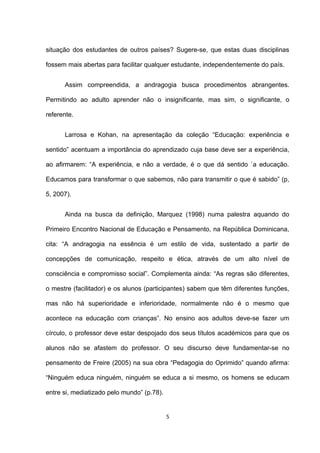 situação dos estudantes de outros países? Sugere-se, que estas duas disciplinas

fossem mais abertas para facilitar qualquer estudante, independentemente do país.


      Assim compreendida, a andragogia busca procedimentos abrangentes.

Permitindo ao adulto aprender não o insignificante, mas sim, o significante, o

referente.


      Larrosa e Kohan, na apresentação da coleção “Educação: experiência e

sentido” acentuam a importância do aprendizado cuja base deve ser a experiência,

ao afirmarem: “A experiência, e não a verdade, é o que dá sentido `a educação.

Educamos para transformar o que sabemos, não para transmitir o que é sabido” (p,

5, 2007).


      Ainda na busca da definição, Marquez (1998) numa palestra aquando do

Primeiro Encontro Nacional de Educação e Pensamento, na República Dominicana,

cita: “A andragogia na essência é um estilo de vida, sustentado a partir de

concepções de comunicação, respeito e ética, através de um alto nível de

consciência e compromisso social”. Complementa ainda: “As regras são diferentes,

o mestre (facilitador) e os alunos (participantes) sabem que têm diferentes funções,

mas não há superioridade e inferioridade, normalmente não é o mesmo que

acontece na educação com crianças”. No ensino aos adultos deve-se fazer um

círculo, o professor deve estar despojado dos seus títulos académicos para que os

alunos não se afastem do professor. O seu discurso deve fundamentar-se no

pensamento de Freire (2005) na sua obra “Pedagogia do Oprimido” quando afirma:

“Ninguém educa ninguém, ninguém se educa a si mesmo, os homens se educam

entre si, mediatizado pelo mundo” (p.78).


                                            5
 