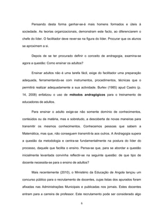 Pensando desta forma ganhar-se-á mais homens formados e úteis à

sociedade. As teorias organizacionais, demonstram este facto, ao diferenciarem o

chefe do líder. O facilitador deve rever-se na figura do líder. Procurar que os alunos

se aproximem a si.


      Depois de se ter procurado definir o conceito de andragogia, examina-se

agora a questão: Como ensinar os adultos?


      Ensinar adultos não é uma tarefa fácil, exige do facilitador uma preparação

adequada, ferramentando-se com instrumentos, procedimentos, técnicas que o

permitirá realizar adequadamente a sua actividade. Burlev (1985) apud Castro (p.

14, 2008) enfatizou o uso de métodos andragógicos para o treinamento de

educadores de adultos.


      Para ensinar o adulto exige-se não somente domínio de conhecimentos,

conteúdos ou da matéria, mas e sobretudo, a descoberta de novas maneiras para

transmitir os mesmos conhecimentos. Conhecemos pessoas que sabem a

Matemática, mas que, não conseguem transmiti-la aos outros. A Andragogia supera

a questão da metodologia e centra-se fundamentalmente na postura do líder do

processo, daquele que facilita o ensino. Pensa-se que, para se abordar a questão

inicialmente levantada convinha reflectir-se na seguinte questão: de que tipo de

docente necessita-se para o ensino de adultos?


      Mais recentemente (2010), o Ministério da Educação de Angola lançou um

concurso público para o recrutamento de docentes, cujas listas dos apurados foram

afixadas nas Administrações Municipais e publicadas nos jornais. Estes docentes

entram para a carreira de professor. Este recrutamento pode ser considerado algo

                                          6
 