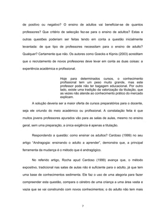 de positivo ou negativo? O ensino de adultos vai beneficiar-se de quantos

professores? Que critério de selecção fez-se para o ensino de adultos? Estas e

outras questões poderiam ser feitas tendo em conta a questão inicialmente

levantada: de que tipo de professores necessitam para o ensino de adulto?

Qualquer? Certamente que não. Os autores como Goecks e Kipnis (2003) acreditam

que o recrutamento de novos professores deve levar em conta as duas coisas: a

experiência académica e profissional.


                          Hoje para determinados cursos, o conhecimento
                          profissional tem um peso muito grande, mas este
                          professor pode não ter bagagem educacional. Por outro
                          lado, existe uma tradição da valorização da titulação, que
                          as vezes não atende ao conhecimento prático do mercado
                          explicam.
      A solução deveria ser a maior oferta de cursos preparatórios para o docente,

seja ele oriundo do meio académico ou profissional. A constatação feita é que

muitos jovens professores apurados vão para as salas de aulas, mesmo no ensino

geral, sem uma preparação, a única exigência é apenas a titulação.


      Respondendo a questão: como ensinar os adultos? Cardoso (1999) no seu

artigo “Andragogia: ensinando o adulto a aprender”, demonstra que, a principal

ferramenta da mudança é o método que é andragógico.


      No referido artigo, Rocha apud Cardoso (1999) avança que, o método

expositivo, tradicional nas salas de aulas não é suficiente para o adulto, já que tem

uma base de conhecimentos sedimenta. Ele faz o uso de uma alegoria para fazer

compreender esta questão, compara o cérebro de uma criança a uma área vasta e

vazia que se vai construindo com novos conhecimentos; o do adulto não tem mais




                                          7
 