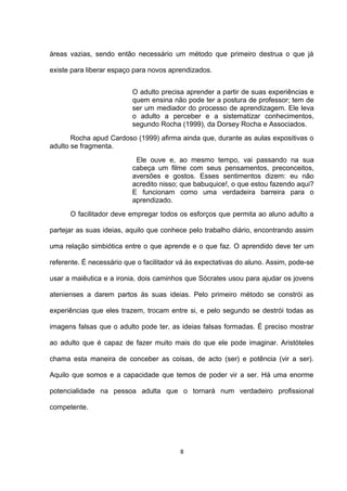 áreas vazias, sendo então necessário um método que primeiro destrua o que já

existe para liberar espaço para novos aprendizados.


                          O adulto precisa aprender a partir de suas experiências e
                          quem ensina não pode ter a postura de professor; tem de
                          ser um mediador do processo de aprendizagem. Ele leva
                          o adulto a perceber e a sistematizar conhecimentos,
                          segundo Rocha (1999), da Dorsey Rocha e Associados.
       Rocha apud Cardoso (1999) afirma ainda que, durante as aulas expositivas o
adulto se fragmenta.
                           Ele ouve e, ao mesmo tempo, vai passando na sua
                          cabeça um filme com seus pensamentos, preconceitos,
                          aversões e gostos. Esses sentimentos dizem: eu não
                          acredito nisso; que babuquice!, o que estou fazendo aqui?
                          E funcionam como uma verdadeira barreira para o
                          aprendizado.
      O facilitador deve empregar todos os esforços que permita ao aluno adulto a

partejar as suas ideias, aquilo que conhece pelo trabalho diário, encontrando assim

uma relação simbiótica entre o que aprende e o que faz. O aprendido deve ter um

referente. É necessário que o facilitador vá às expectativas do aluno. Assim, pode-se

usar a maiêutica e a ironia, dois caminhos que Sócrates usou para ajudar os jovens

atenienses a darem partos às suas ideias. Pelo primeiro método se constrói as

experiências que eles trazem, trocam entre si, e pelo segundo se destrói todas as

imagens falsas que o adulto pode ter, as ideias falsas formadas. É preciso mostrar

ao adulto que é capaz de fazer muito mais do que ele pode imaginar. Aristóteles

chama esta maneira de conceber as coisas, de acto (ser) e potência (vir a ser).

Aquilo que somos e a capacidade que temos de poder vir a ser. Há uma enorme

potencialidade na pessoa adulta que o tornará num verdadeiro profissional

competente.




                                          8
 