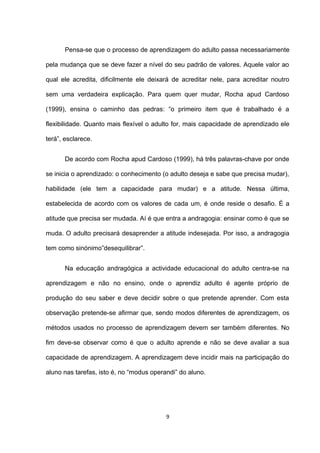 Pensa-se que o processo de aprendizagem do adulto passa necessariamente

pela mudança que se deve fazer a nível do seu padrão de valores. Aquele valor ao

qual ele acredita, dificilmente ele deixará de acreditar nele, para acreditar noutro

sem uma verdadeira explicação. Para quem quer mudar, Rocha apud Cardoso

(1999), ensina o caminho das pedras: “o primeiro item que é trabalhado é a

flexibilidade. Quanto mais flexível o adulto for, mais capacidade de aprendizado ele

terá”, esclarece.


       De acordo com Rocha apud Cardoso (1999), há três palavras-chave por onde

se inicia o aprendizado: o conhecimento (o adulto deseja e sabe que precisa mudar),

habilidade (ele tem a capacidade para mudar) e a atitude. Nessa última,

estabelecida de acordo com os valores de cada um, é onde reside o desafio. É a

atitude que precisa ser mudada. Aí é que entra a andragogia: ensinar como é que se

muda. O adulto precisará desaprender a atitude indesejada. Por isso, a andragogia

tem como sinónimo”desequilibrar”.


       Na educação andragógica a actividade educacional do adulto centra-se na

aprendizagem e não no ensino, onde o aprendiz adulto é agente próprio de

produção do seu saber e deve decidir sobre o que pretende aprender. Com esta

observação pretende-se afirmar que, sendo modos diferentes de aprendizagem, os

métodos usados no processo de aprendizagem devem ser também diferentes. No

fim deve-se observar como é que o adulto aprende e não se deve avaliar a sua

capacidade de aprendizagem. A aprendizagem deve incidir mais na participação do

aluno nas tarefas, isto é, no “modus operandi” do aluno.




                                          9
 