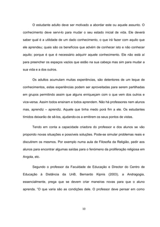O estudante adulto deve ser motivado a abordar este ou aquele assunto. O

conhecimento deve servi-lo para mudar o seu estado inicial de vida. Ele deverá

saber qual é a utilidade de um dado conhecimento, o que irá fazer com aquilo que

ele aprendeu; quais são os benefícios que advém de conhecer isto e não conhecer

aquilo; porque é que é necessário adquirir aquele conhecimento. Ele não está aí

para preencher os espaços vazios que estão na sua cabeça mas sim para mudar a

sua vida e a dos outros.


      Os adultos acumulam muitas experiências, são detentores de um leque de

conhecimentos, estas experiências podem ser aproveitadas para serem partilhadas

em grupos permitindo assim que alguns enriqueçam com o que vem dos outros e

vice-versa. Assim todos ensinam e todos aprendem. Não há professores nem alunos

mas, aprendiz – aprendiz. Aquele que tinha medo porá fim a ele. Os estudantes

tímidos deixarão de sê-los, ajudando-os a emitirem os seus pontos de vistas.


      Tendo em conta a capacidade criadora do professor e dos alunos se vão

propondo novas situações e possíveis soluções. Pode-se simular problemas reais e

discutirem os mesmos. Por exemplo numa aula de Filosofia da Religião, pedir aos

alunos para encontrar algumas saídas para o fenómeno da proliferação religiosa em

Angola, etc.


      Segundo o professor da Faculdade de Educação e Director do Centro de

Educação       à   Distância   da   UnB,   Bernardo   Kipnis   (2003),   a   Andragogia,

essencialmente, prega que se devem criar maneiras novas para que o aluno

aprenda. “O que varia são as condições dele. O professor deve pensar em como




                                            10
 