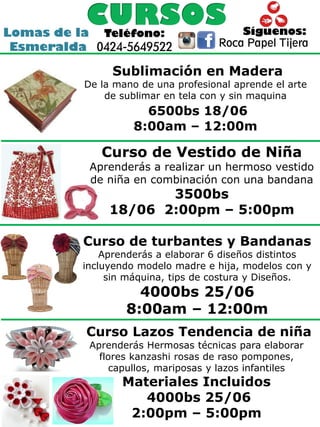 Lomas de la
Esmeralda
Síguenos:Teléfono:
0424-5649522 Roca Papel Tijera
Sublimación en Madera
De la mano de una profesional aprende el arte
de sublimar en tela con y sin maquina
6500bs 18/06
8:00am – 12:00m
Curso de Vestido de Niña
Aprenderás a realizar un hermoso vestido
de niña en combinación con una bandana
3500bs
18/06 2:00pm – 5:00pm
Curso de turbantes y Bandanas
Aprenderás a elaborar 6 diseños distintos
incluyendo modelo madre e hija, modelos con y
sin máquina, tips de costura y Diseños.
4000bs 25/06
8:00am – 12:00m
Curso Lazos Tendencia de niña
Aprenderás Hermosas técnicas para elaborar
flores kanzashi rosas de raso pompones,
capullos, mariposas y lazos infantiles
Materiales Incluidos
4000bs 25/06
2:00pm – 5:00pm
 