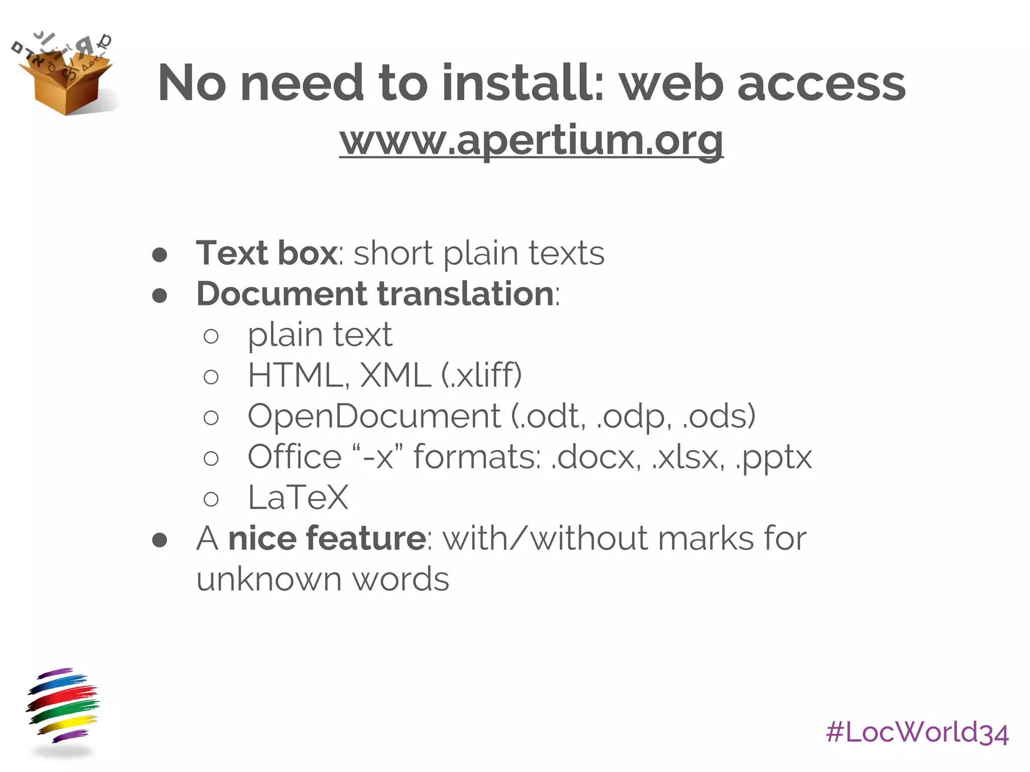 #LocWorld34
No need to install: web access
www.apertium.org
● Text box: short plain texts
● Document translation:
○ plain text
○ HTML, XML (.xliff)
○ OpenDocument (.odt, .odp, .ods)
○ Office “-x” formats: .docx, .xlsx, .pptx
○ LaTeX
● A nice feature: with/without marks for
unknown words
 