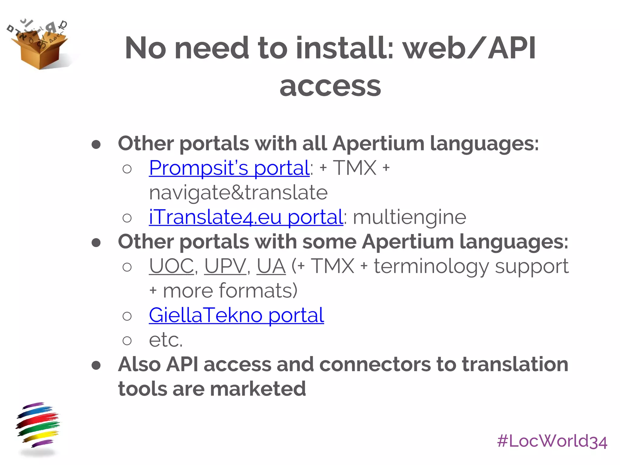 #LocWorld34
No need to install: web/API
access
● Other portals with all Apertium languages:
○ Prompsit’s portal: + TMX +
navigate&translate
○ iTranslate4.eu portal: multiengine
● Other portals with some Apertium languages:
○ UOC, UPV, UA (+ TMX + terminology support
+ more formats)
○ GiellaTekno portal
○ etc.
● Also API access and connectors to translation
tools are marketed
 
