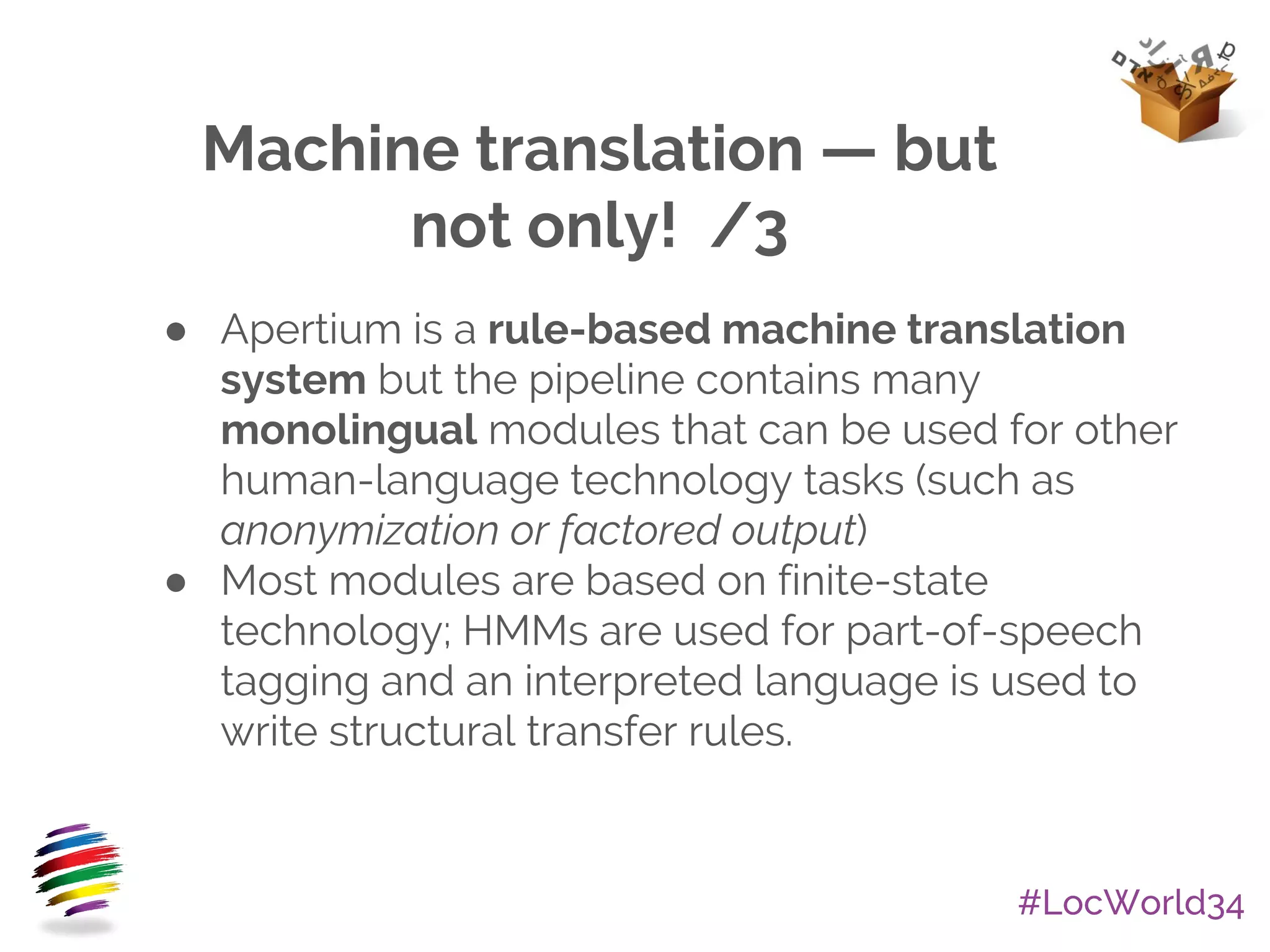 #LocWorld34
Machine translation — but
not only! /3
● Apertium is a rule-based machine translation
system but the pipeline contains many
monolingual modules that can be used for other
human-language technology tasks (such as
anonymization or factored output)
● Most modules are based on finite-state
technology; HMMs are used for part-of-speech
tagging and an interpreted language is used to
write structural transfer rules.
 