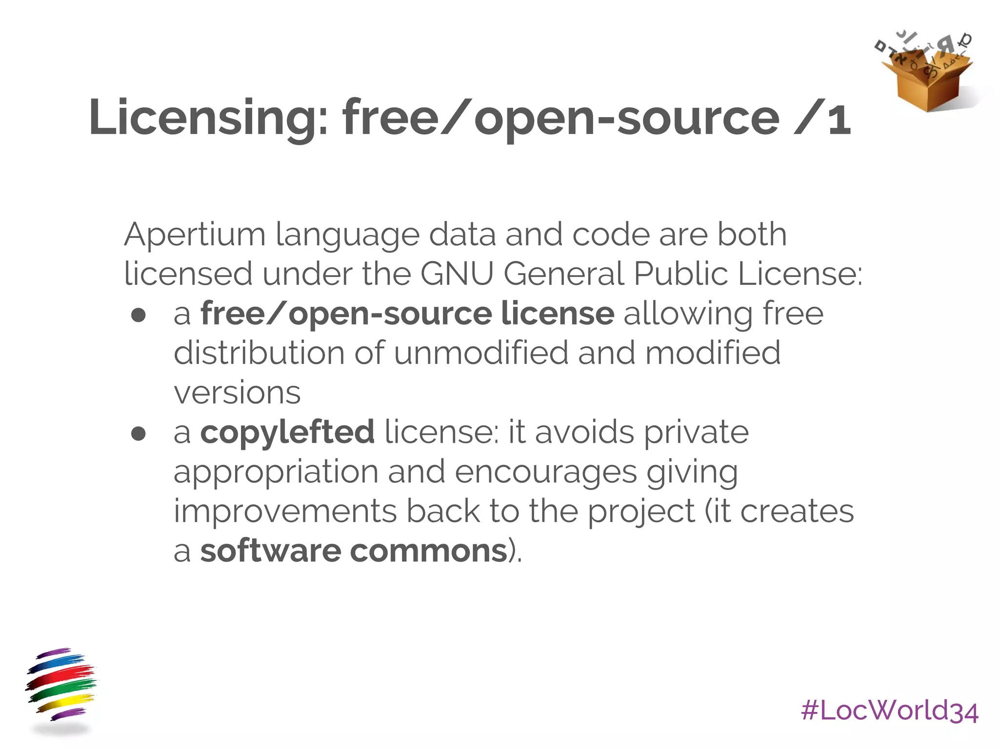 #LocWorld34
Licensing: free/open-source /1
Apertium language data and code are both
licensed under the GNU General Public License:
● a free/open-source license allowing free
distribution of unmodified and modified
versions
● a copylefted license: it avoids private
appropriation and encourages giving
improvements back to the project (it creates
a software commons).
 