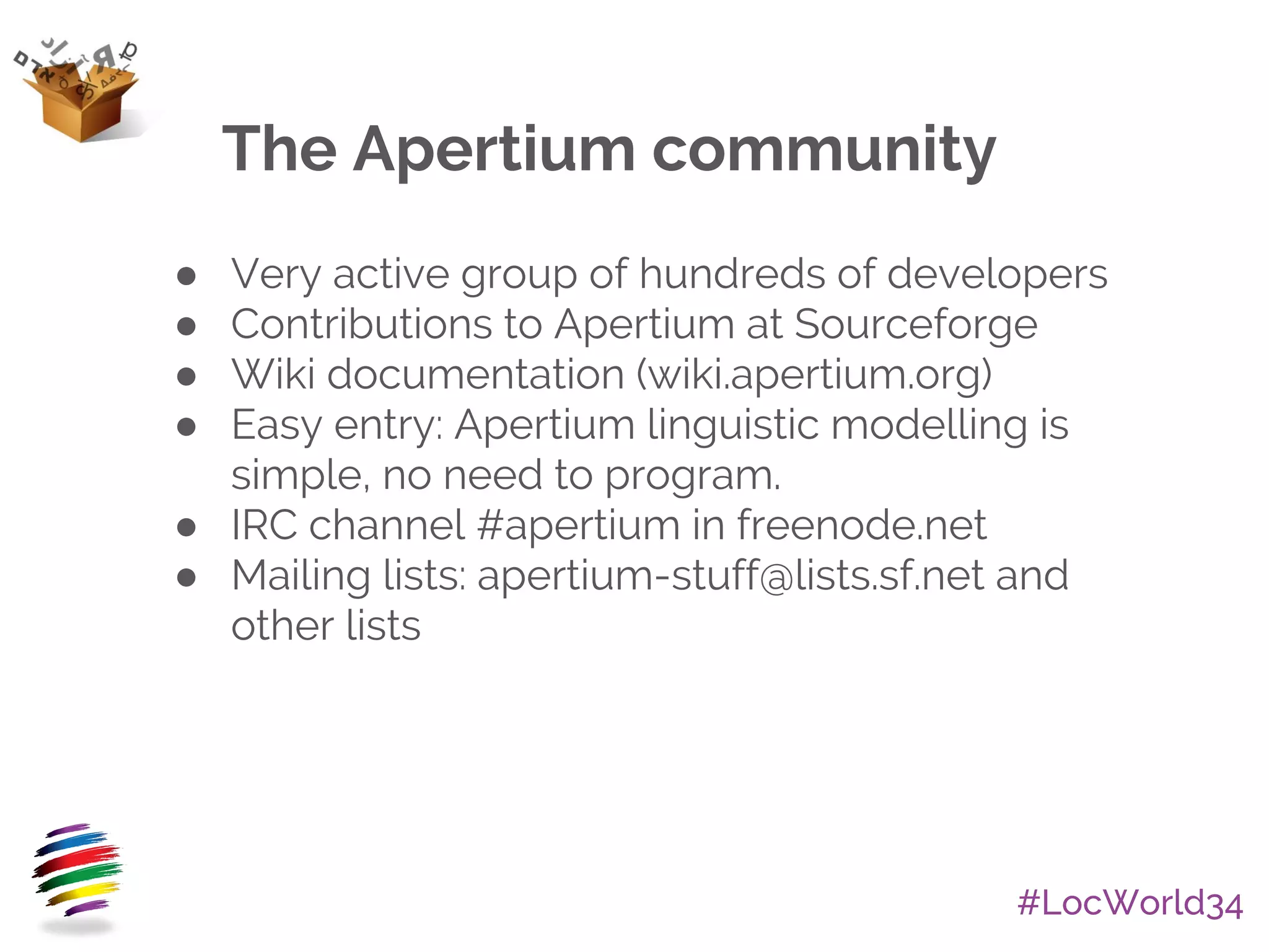 #LocWorld34
The Apertium community
● Very active group of hundreds of developers
● Contributions to Apertium at Sourceforge
● Wiki documentation (wiki.apertium.org)
● Easy entry: Apertium linguistic modelling is
simple, no need to program.
● IRC channel #apertium in freenode.net
● Mailing lists: apertium-stuff@lists.sf.net and
other lists
 