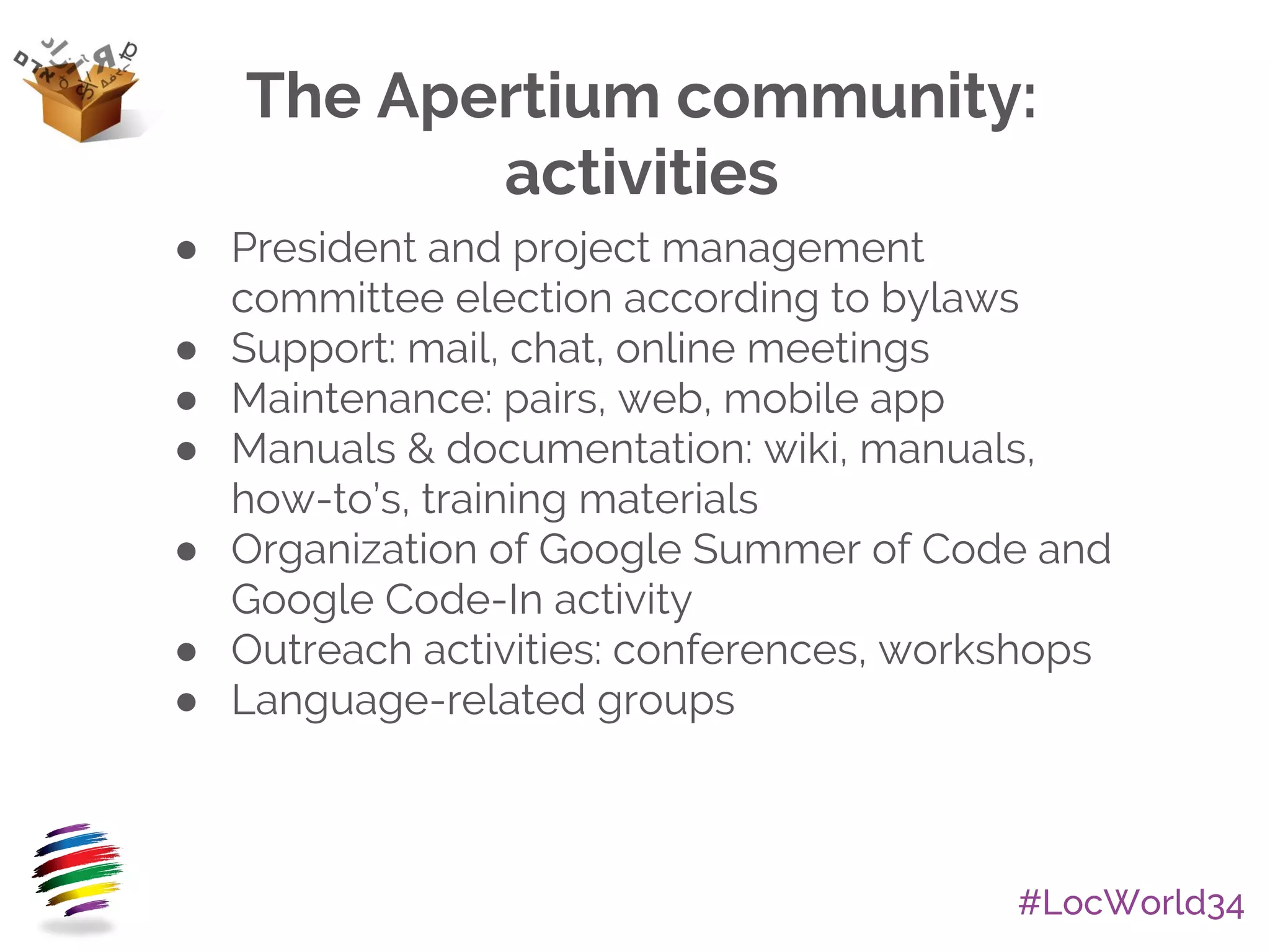 #LocWorld34
The Apertium community:
activities
● President and project management
committee election according to bylaws
● Support: mail, chat, online meetings
● Maintenance: pairs, web, mobile app
● Manuals & documentation: wiki, manuals,
how-to’s, training materials
● Organization of Google Summer of Code and
Google Code-In activity
● Outreach activities: conferences, workshops
● Language-related groups
 