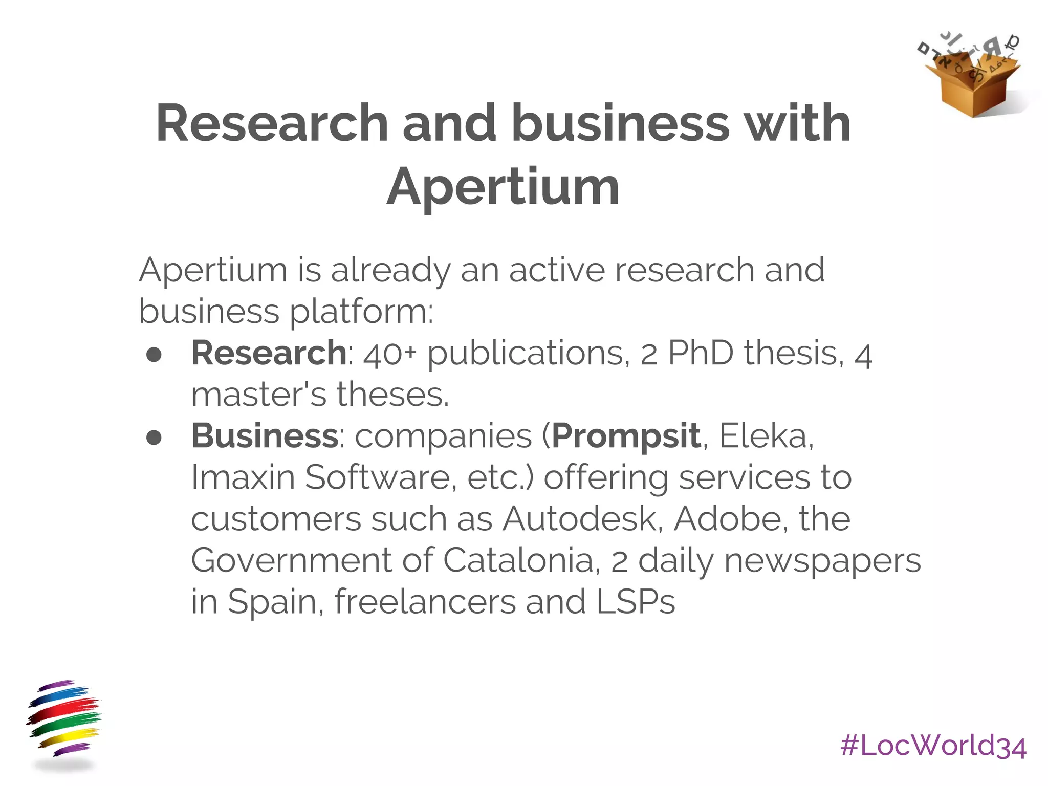 #LocWorld34
Research and business with
Apertium
Apertium is already an active research and
business platform:
● Research: 40+ publications, 2 PhD thesis, 4
master's theses.
● Business: companies (Prompsit, Eleka,
Imaxin Software, etc.) offering services to
customers such as Autodesk, Adobe, the
Government of Catalonia, 2 daily newspapers
in Spain, freelancers and LSPs
 