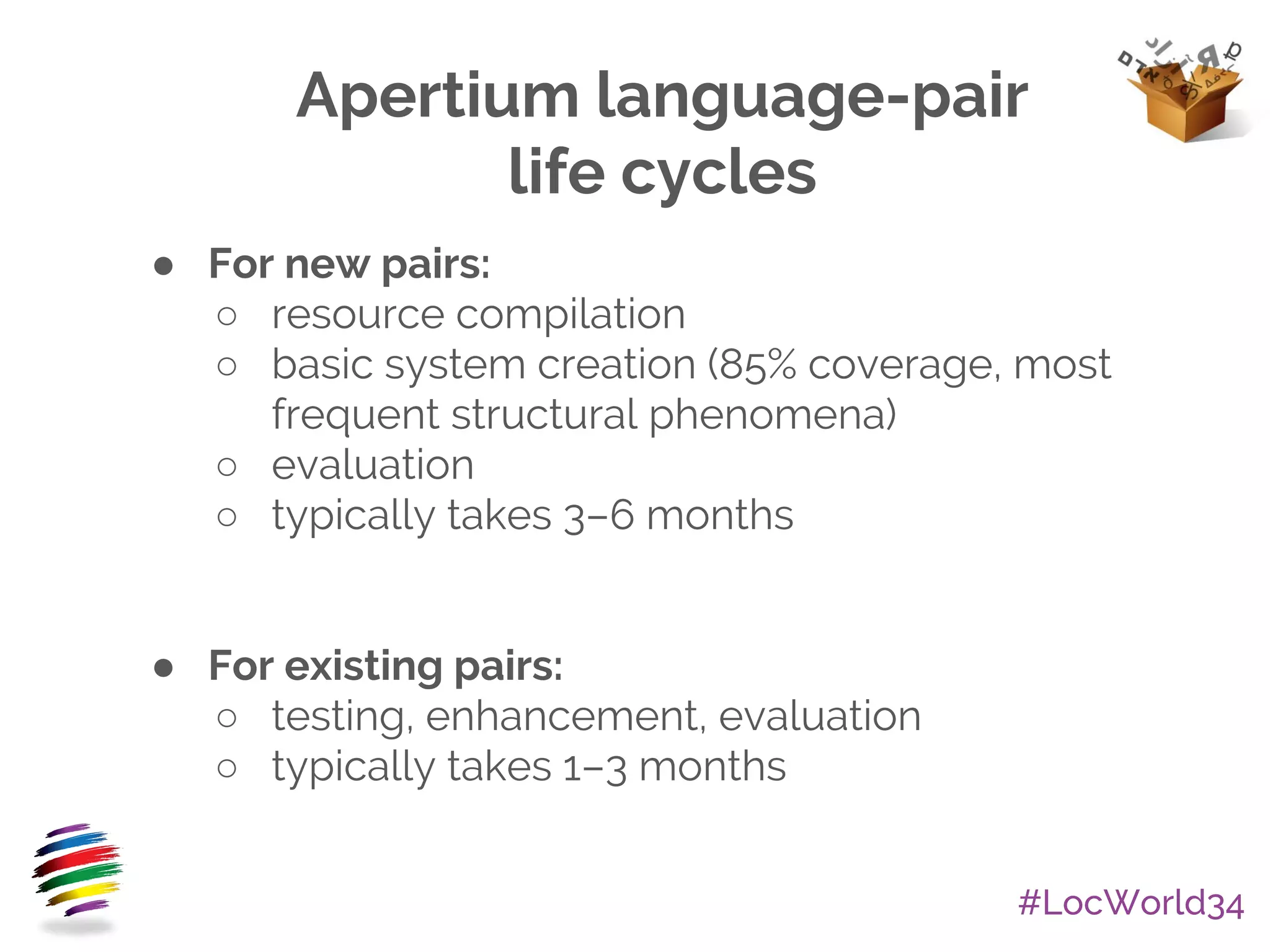 #LocWorld34
Apertium language-pair
life cycles
● For new pairs:
○ resource compilation
○ basic system creation (85% coverage, most
frequent structural phenomena)
○ evaluation
○ typically takes 3–6 months
● For existing pairs:
○ testing, enhancement, evaluation
○ typically takes 1–3 months
 