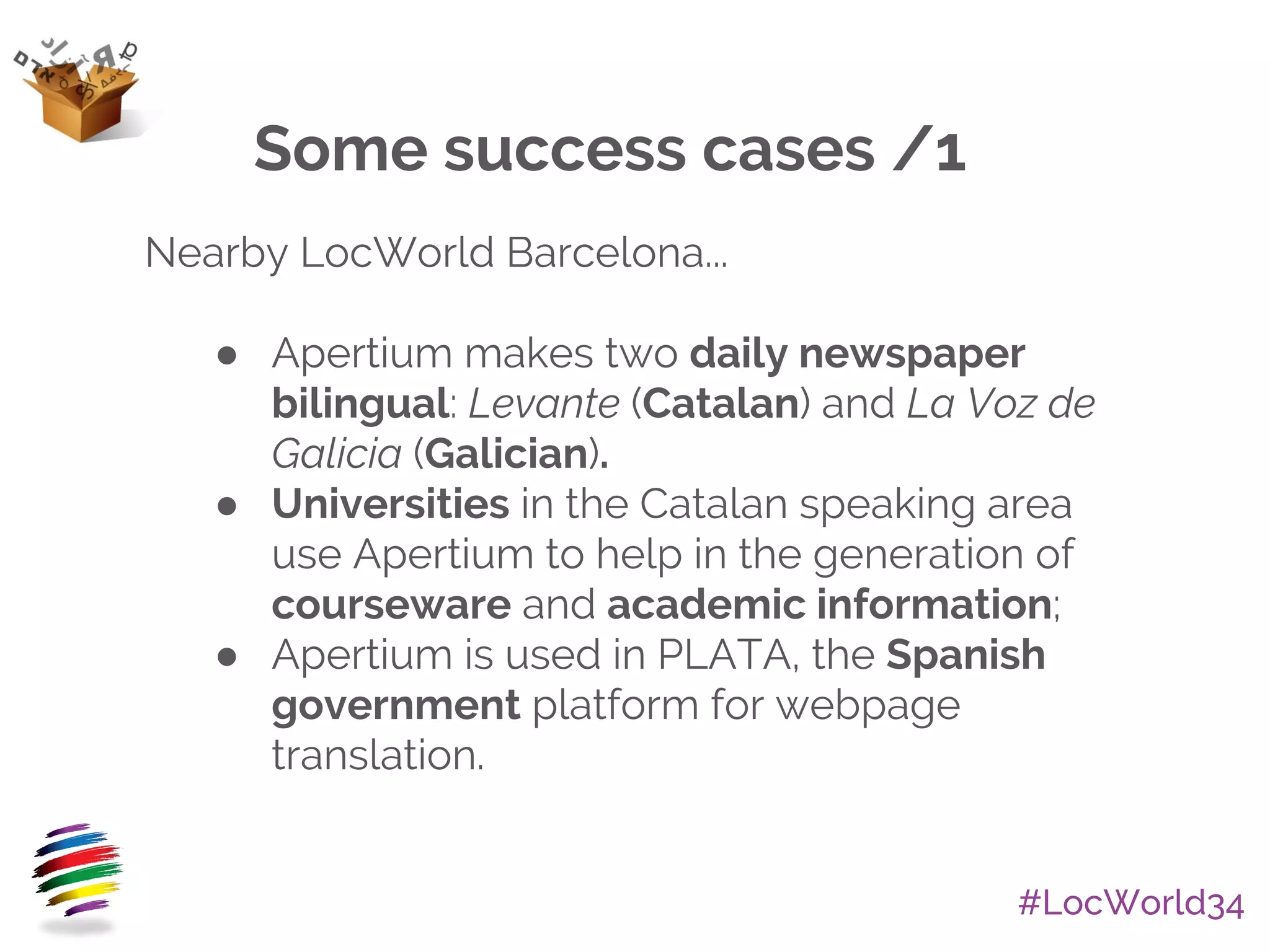 #LocWorld34
Nearby LocWorld Barcelona...
● Apertium makes two daily newspaper
bilingual: Levante (Catalan) and La Voz de
Galicia (Galician).
● Universities in the Catalan speaking area
use Apertium to help in the generation of
courseware and academic information;
● Apertium is used in PLATA, the Spanish
government platform for webpage
translation.
Some success cases /1
 